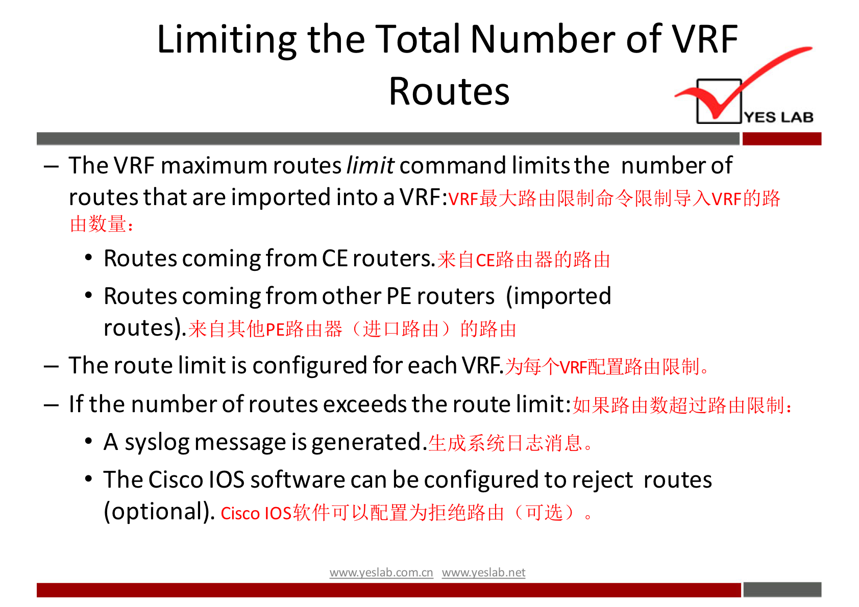 Limiting the Total Number of VRF 
Routes 
YES LAB 
— The VRF maximum routes limitcommand limitsthe number of 
routes that are imported into a 
• Routes comingfrom CE 
• Routes comingfrom other PE routers (imported 
routes). 
— The route limit is configured for each VRF. 
— If the number of routes exceeds the route limit: 
• A syslog message is generated. 
• The Cisco IOS software can be configured to reject routes 
(optional). 
Cisco 
mwvvesl.nb 
(üJjü) 0 