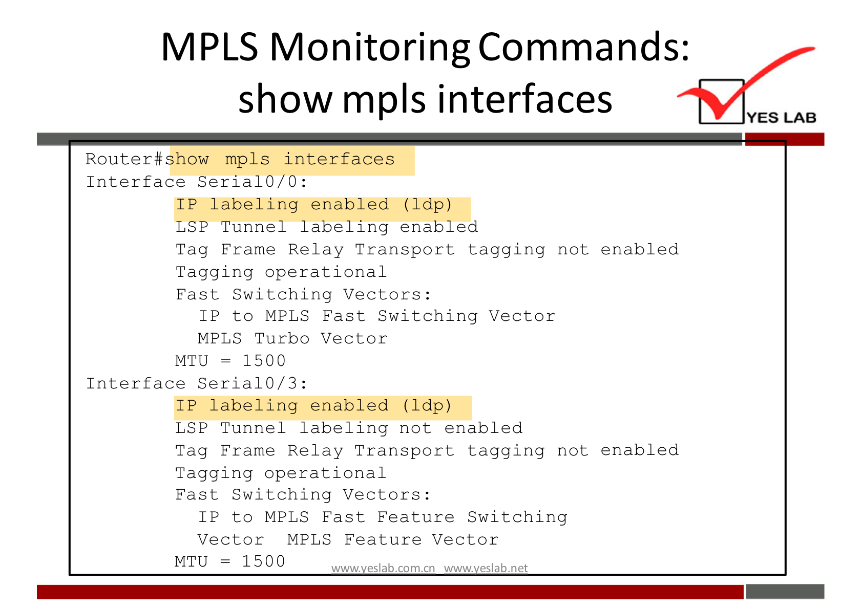 MPLS Monitoring Commands: 
show mpls interfaces 
Router#show mpls interfaces 
Interface Serial 0/0: 
IP labeling enabled (Ldp) 
LSP Tunnel labeling enabled 
Tag Frame Relay Transport tagging not enabled 
Tagging operational 
Fast Switching Vectors: 
IP to MPLS Fast Switching Vector 
MPLS Turbo Vector 
- 1500 
MTLJ 
Interface Serial 0/3: 
IP labeling enabled (Idp) 
LSP Tunnel labeling not enabled 
Tag Frame Relay Transport tagging not enabled 
Tagging operational 
Fast Switching Vectors: 
IP to MPLS Fast Feature Switching 
Vector MPLS Feature Vector 
MTU = 1500 
w.w.'l es'abcomcn es'abnet 
YES LAB 