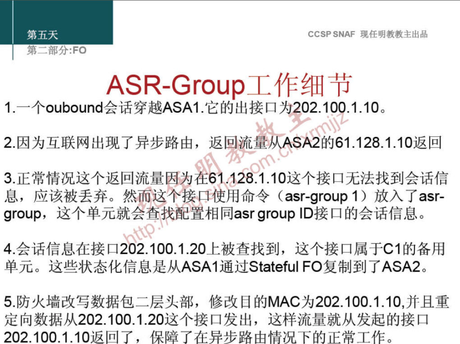 第 五 天 
第 一 部 分 ： FO 
CCSP SNAF 现 任 明 教 教 主 出 品 
ASR-Group 工 作 细 节 
1 ． 一 个 oubound 会 话 穿 越 ASAI ． 它 的 出 接 口 为 202 ． 10P1 ． 10 。 
2 ． 因 为 互 联 网 出 现 了 异 步 路 由 ， 返 回 流 量 从 A $ 的 61 ． 128 ． 1 ． 10 返 回 
3 ． 正 常 情 况 这 个 返 回 流 量 因 为 》 《 0 10 这 个 接 口 无 法 找 到 会 话 信 
息 ， 应 该 被 丢 弃 。 然 而 这 个 接 ． 口 使 用 命 令 (asr-group 1 ） 放 入 了 asr- 
group' 这 个 单 元 就 会 查 配 置 相 同 asrgroup ID 接 口 的 会 话 信 息 。 
4 ． 会 话 信 息 在 接 口 202 ． 100 、 1 ． 20 上 被 查 找 到 ， 这 个 接 口 属 于 Cl 的 备 用 
单 元 。 这 些 状 态 化 信 息 是 从 ASAI 通 过 Statefu | FO 复 制 到 了 ASA2 
5 ． 防 火 墙 改 写 数 据 包 二 层 头 部 ， 修 改 目 的 MAC 为 202 ． 100 ． 1 10 ， 并 且 重 
定 向 数 据 从 202 ． 100 ． 1 ． 20 这 个 接 口 发 出 ， 这 样 流 量 就 从 发 起 的 接 口 
202 ． 100 ． 1 ． 10 返 回 了 ， 保 障 了 在 异 步 路 由 情 况 下 的 正 常 工 作 。 