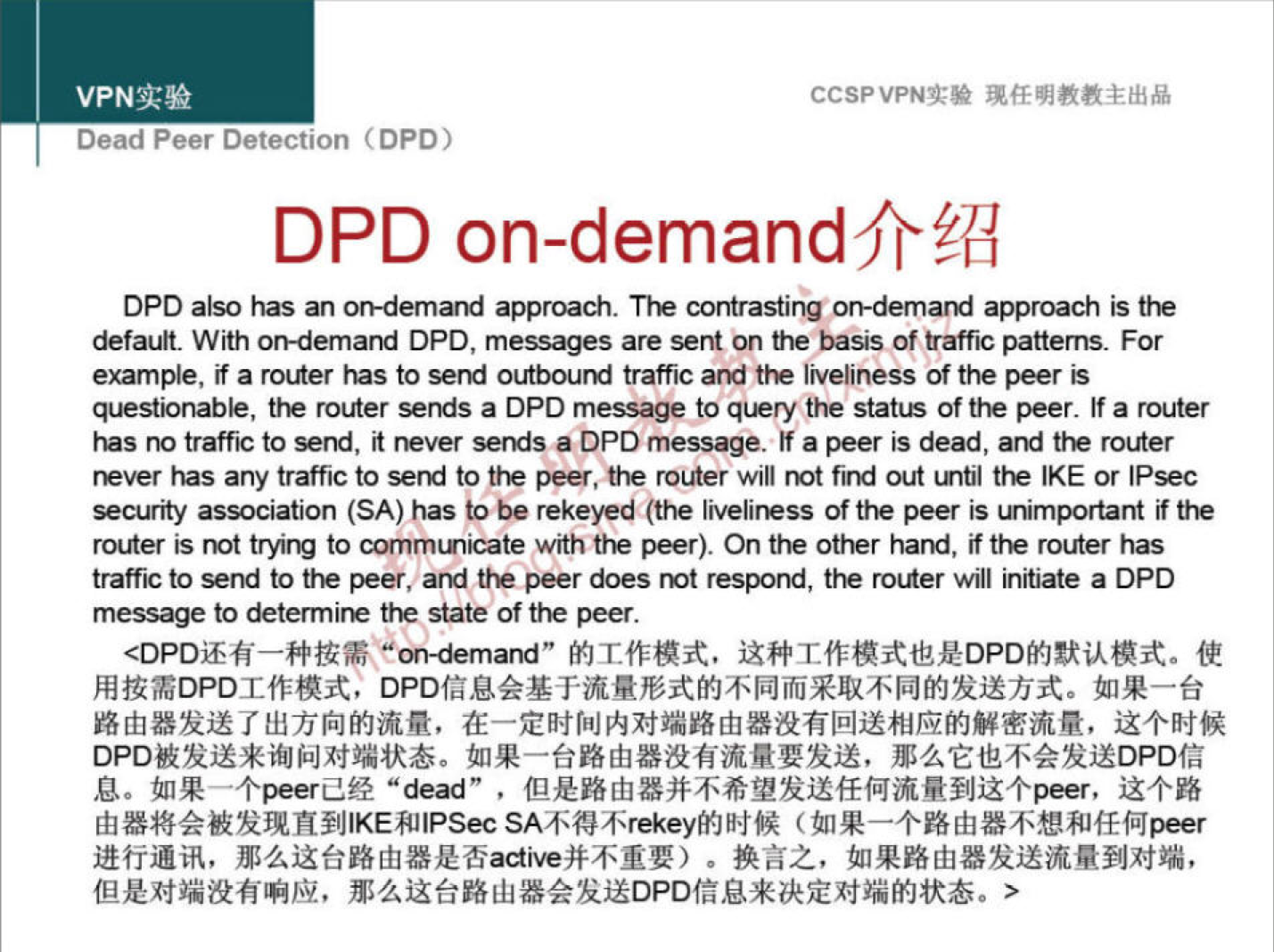 VPN 实 验 
Dead Peer Detection CDPD) 
CCSPVPNI:* 现 任 明 教 教 主 出 品 
DPD on-demand 介 绍 
DPD also 》 旧 s on-demand approach The approach the 
default. With DPD messages are 瑟 耐 on 廿 祀 ba9s a 仟 ℃ patterns. For 
example, ifarotner outbouMtraff ℃ 引到什吧厢画ness ofthepeeris 
卑 nab ， 汜 roller Ofthe peer. Ifarouter 
s 閬 廿 a 仟 ℃ to 瑟 itneversendsaDPDmessage. Ifapeerisdead 引 ero er 
、 to 汜 peer,therouterw'" 閬 t 瀨 ttE E 《 P 瑟 C 
以 Y association (SA)hastoberekeyed(the 廿 旧 些 “ m t' 旧 
rot 戊 er r 忙 tocommun ℃ a怆w《山忙汜pee0 Ontheottpr ， if 止 routerhas 
a 什 ℃ 忆 记 totEpeer, aMttEpeerdoesrÜtresporu 祀 rollerwill Initiate aDPD 
messagetodeterminethestateofthepeer 
< DPD 还 有 一 种 按 需 。 "on-demand ” 的 T 作 模 式 ． 这 种 工 作 模 式 也 是 DPD 的 默 认 模 式 。 使 
用 按 需 DPD 工 作 模 式 ， DPD 信 息 会 基 于 流 量 形 式 的 不 同 而 采 取 不 同 的 发 送 方 式 。 如 果 一 台 
路 由 器 发 送 了 出 方 向 的 流 量 ， 在 一 定 时 间 内 对 端 路 由 器 没 有 回 送 相 应 的 解 密 流 量 ， 这 个 时 候 
DPO 被 发 送 来 询 问 对 端 状 态 · 如 果 一 台 路 由 器 没 有 流 量 要 发 送 ， 那 么 它 也 不 会 发 送 DPD 信 
息 。 如 果 个 e 「 己 经 “ ” ， 但 是 路 由 器 并 不 希 望 发 送 任 何 流 量 到 这 个 p “ r ， 这 个 路 
由 器 将 会 被 发 现 直 到 区 E 和 IPS “ SA 不 得 不 rekey 的 时 候 （ 如 果 一 个 路 由 器 不 想 和 任 何 er 
进 行 通 讯 ， 那 么 这 台 路 由 器 是 否 并 不 重 要 ） · 换 言 之 ， 如 果 路 由 器 发 送 流 量 到 对 端 ， 
但 是 对 端 没 有 响 应 ， 那 么 这 台 路 山 器 会 发 送 DPD 信 息 来 决 定 对 端 的 状 态 。 > 