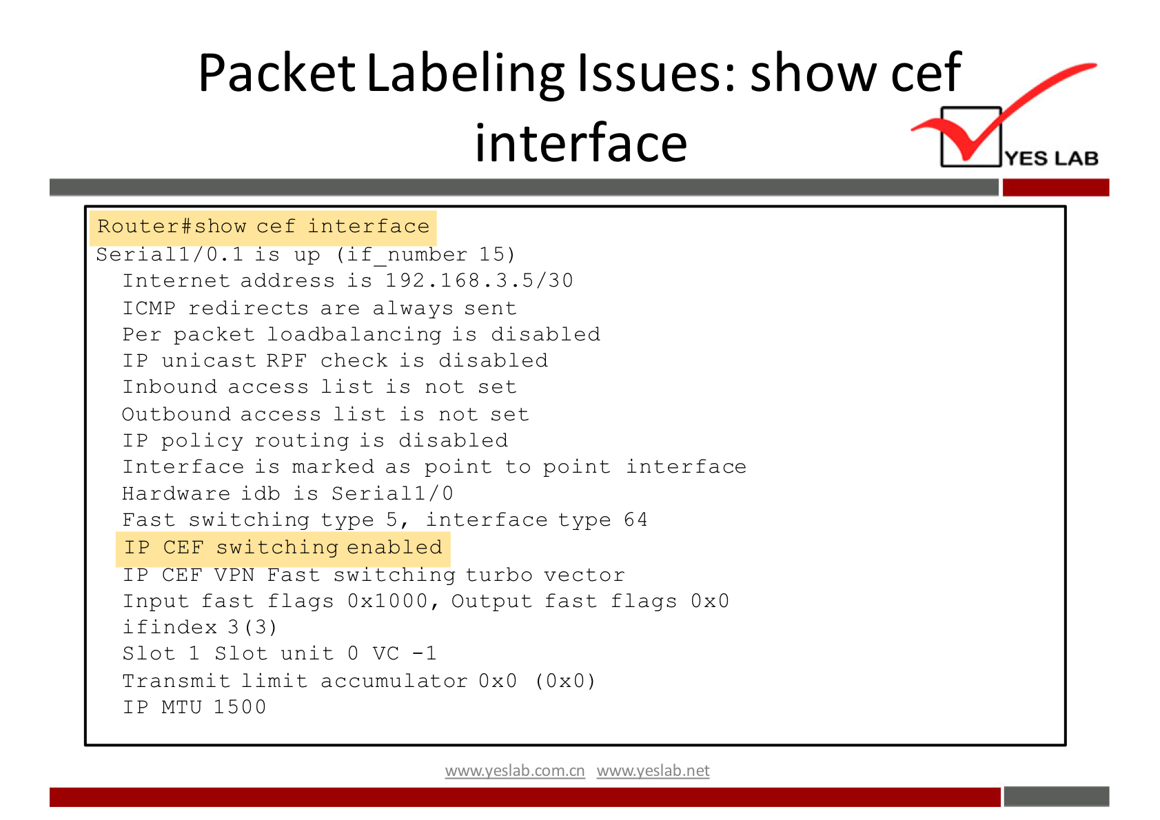 Packet Labeling Issues: show cef 
interface 
Router#show cef interface 
Serial 1/0.1 is up (if number 15) 
Internet address is 192.16B. 3.5/30 
ICMP redirects are always sent 
Per packet loadbalancing is disabled 
I P unicast RPF check is disabled 
Inbound access list is not set 
Outbound access list is not set 
I P policy routing is disabled 
Interface is marked as point to point interface 
Hardware i db is Serial 1/0 
Fast switching type 5, interface type 64 
IP CEF switching enabled 
IP CEF VPN Fast switching turbo vector 
Input fast flags Ox 1000, Output fast flags OXO 
if index 3 (3) 
Slot 1 Slot unit O VC -1 
Transmit limit accumulator OXO (OXO) 
IP MTU 1500 
wwwveslabnet 
YES LAB 