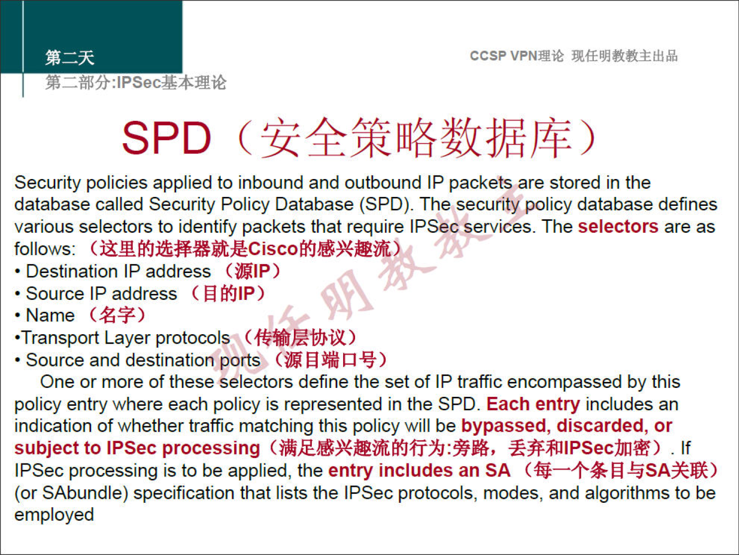 ccsp VPNNié 
SPD 
Security policies applied to inbound and outbound IP packets are stored in the 
database called Security Policy Database (SPD). The security policy database defines 
various selectors to identify packets that require IPSec services. The selectors are as 
follows: 
• Destination IP address (ÜIP) 
• Source IP address ( N filP) 
• Name 
•Transport Layer protocols ) 
• Source and destination ports (M Q -v) 
One or more of these selectors define the set of IP traffic encompassed by this 
policy entry where each policy is represented in the SPD. Each entry includes an 
indication of whether traffic matching this policy will be bypassed, discarded, or 
subject to IPSec processing . If 
IPSec processing is to be applied, the entry includes an SA 
(or SAbundle) specification that lists the IPSec protocols, modes, and algorithms to be 
employed 