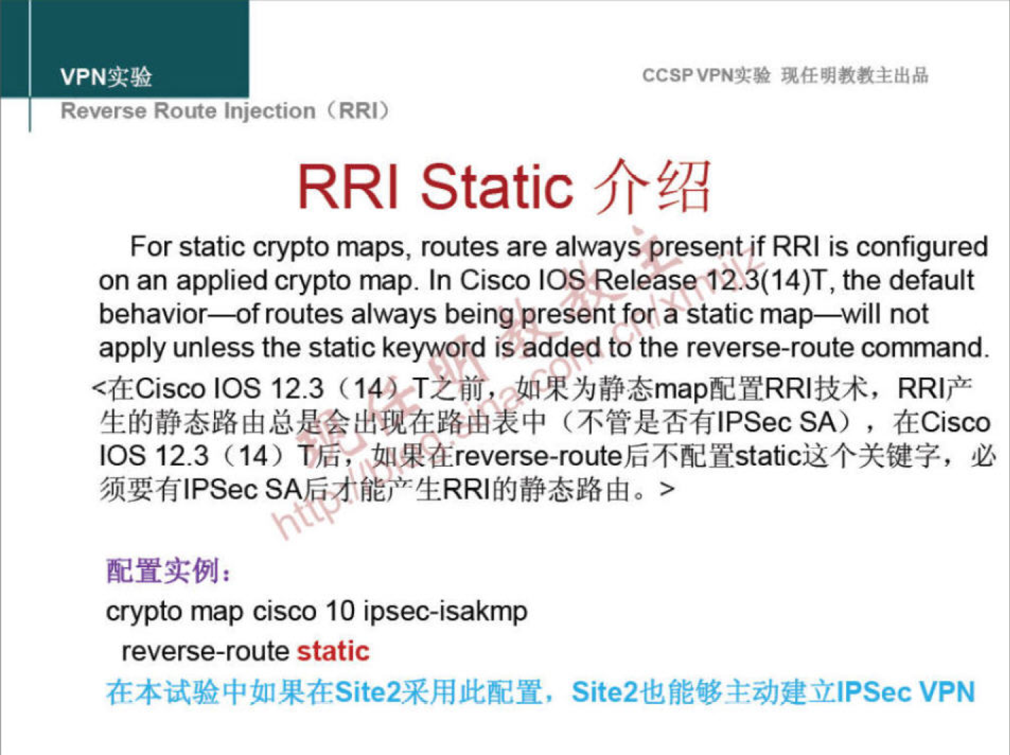 VPNN 
Reverse Route injection (RRI) 
CCSPVPNT* 
RRI Static 
For static crypto maps, routes are always@resent if RRI is configured 
on an applied crypto map. In Cisco IOS the default 
behavior—of routes always being present for a static map—will not 
apply unless the static keyword is added to the reverse-route command. 
IOS 12.3 (14) TZüfj, 
SA) , (ECisco 
IOS 12.3 (14) 
crypto map cisco 10 ipsec-isakmp 
reverse-route static 
Site2UfiEY *äJüülPSec VPN 