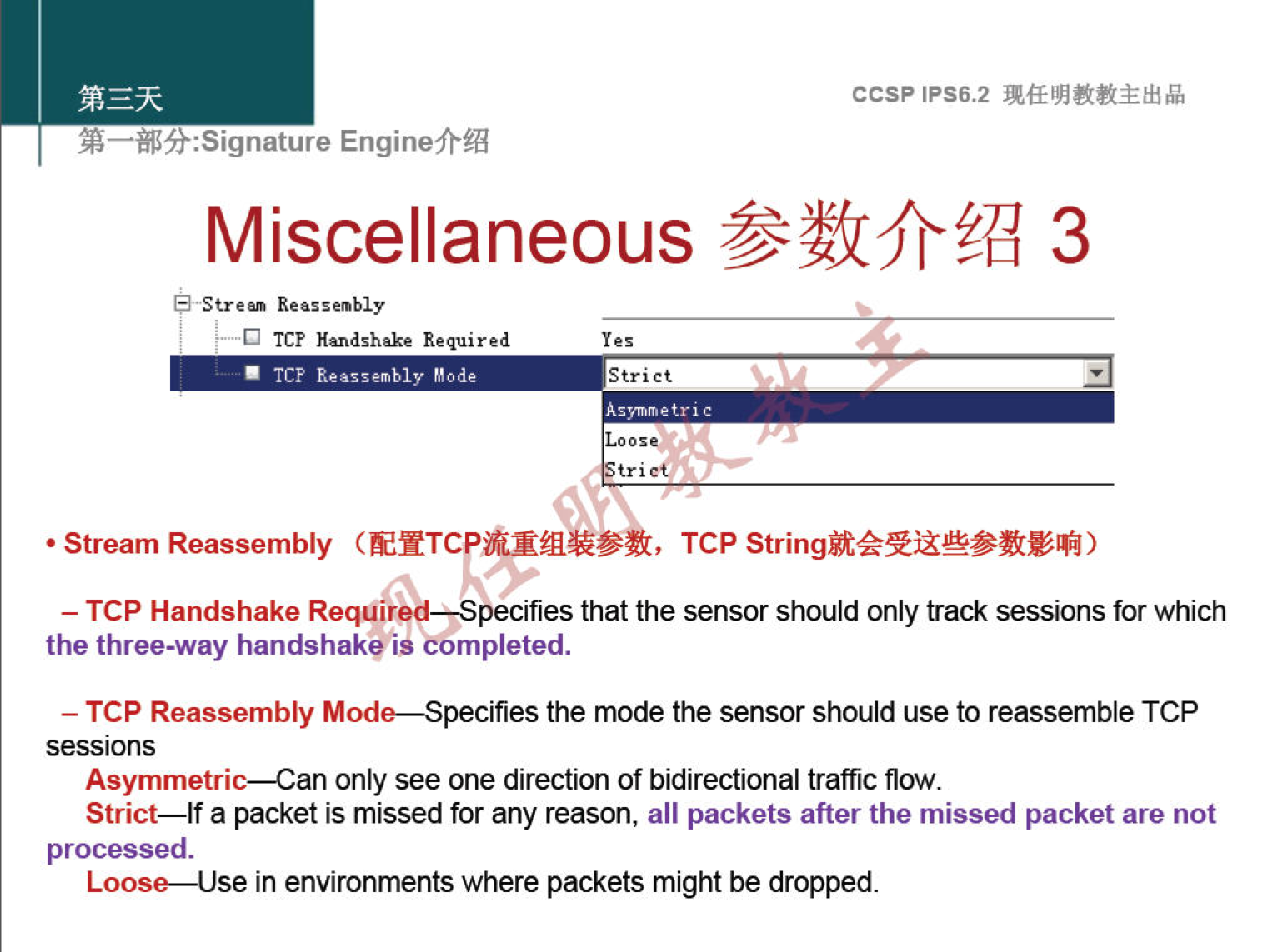 ccsp IPS6.2 EnginefrÆ Miscellaneous 3 Streu Reassembly TCF Required . Try Strict • Stream Reassembly , TCP — TCP Handshake Requir pecifies that the sensor should only track sessions for which the three-way handshake is cOmpleted. — TCP Reassembly Mode—Specifies the mode the sensor should use to reassemble TCP sessions Asymmetric—Can only see one direction of bidirectional traffic flow. Strict—lf a packet is missed for any reason, all packets after the missed packet are not processed. Loose—Use in environments where packets might be dropped. 