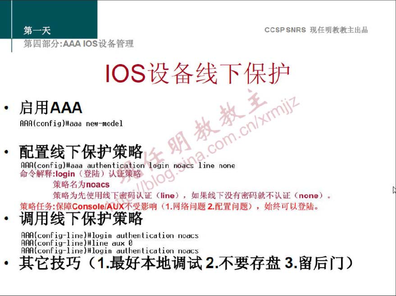 CCSPSNRS 任 明 教 教 主 出 品 
四 部 分 ： ℃ s 设 备 管 理 
℃ S 设 备 线 下 保 护 
· 启 用 AAA 
AAA(config)Haaa ne"—nodel 
· 配 置 线 下 保 护 策 略 
am(config)Haaa authentication 《 i' ' "s line none 
命 令 释 刂 ogin 〔 登 陆 ） 认 证 鑲 略 ． 
鑲 略 名 为 noa “ 
鑲 咯 为 先 使 用 线 下 密 到 认 证 (line) ， 如 线 下 没 有 密 码 就 不 认 证 (none) ． 
策 略 任 务 ： 保 障 C0n50 回 AU × 不 受 影 响 （ 1. 网 络 问 题 2. 配 置 问 题 ） ， 始 终 可 以 登 陆 。 
· 调 用 线 下 保 护 策 略 
Am(config-line)H109in authent ication no “ 5 
Am(config-line)"line aux 
fmconfig-l in 巳 ） ] 091n 卜 飞 iC0110n n00 
· 其 它 技 巧 （ 1 ． 最 好 本 地 调 试 2 ． 不 要 存 盘 3 ． 留 后 门 ） 