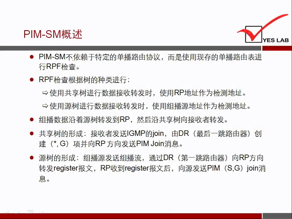 PIM-SM 概 述 
YES LAB 
． PIM ． SM 不 亻 衣 赖 于 特 定 的 单 播 路 由 协 议 ， 而 是 使 用 现 存 的 单 播 路 由 表 进 
行 RPF 检 查 
． RPF 检 查 根 据 树 的 种 类 进 行 ． 
使 用 共 享 树 进 行 数 据 接 收 转 发 时 ， 使 用 RP 地 址 作 为 检 测 地 址 。 
使 用 源 树 进 行 数 据 接 收 转 发 时 ， 使 用 组 播 源 地 址 作 为 检 测 地 址 。 
． 组 播 数 据 沿 着 源 树 转 发 到 RP ， 然 后 沿 共 享 树 向 接 收 者 转 发 。 
· 共 享 树 的 形 成 ： 接 收 者 发 送 ℃ MP 的 join ， 由 DR （ 最 后 一 跳 路 由 器 ） 创 
建 （ * ， G) 项 并 向 RP 方 向 发 送 PIMJoin 消 息 
． 源 树 的 形 成 ： 组 播 源 发 送 组 播 流 ， 通 过 DR （ 第 一 跳 路 由 器 ） 向 RP 方 向 
转 发 register 报 文 ， RP 收 到 register 报 文 后 ， 向 源 发 送 PIM (S,G) join 消 