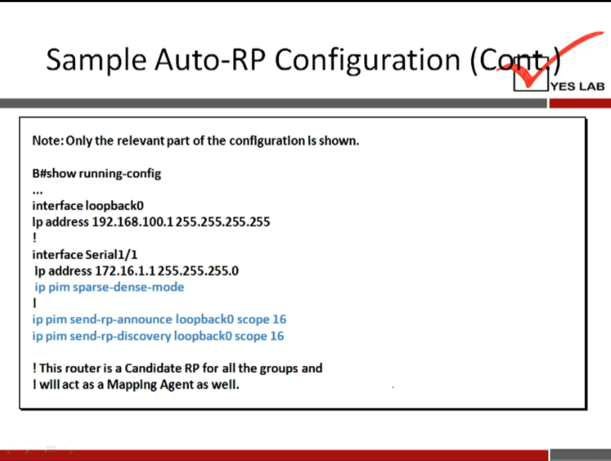 Sample Auto-RP Configuration 
Note: Only the relevant part of the configuration Is shown. 
B#show running-config 
interface loopbackO 
Ip address 192.168.100.1255.255.255.255 
interface Seriall/l 
Ip address 172.16.1.1255.255.255.0 
ip pim sparse-dense-mode 
ip pim send-rp-announce loopbackO scope 16 
ip pim send-rp-discovery loopbackO scope 16 
! This router is a Candidate RP for all the groups and 
I will act as a Mapping Agent as well. 