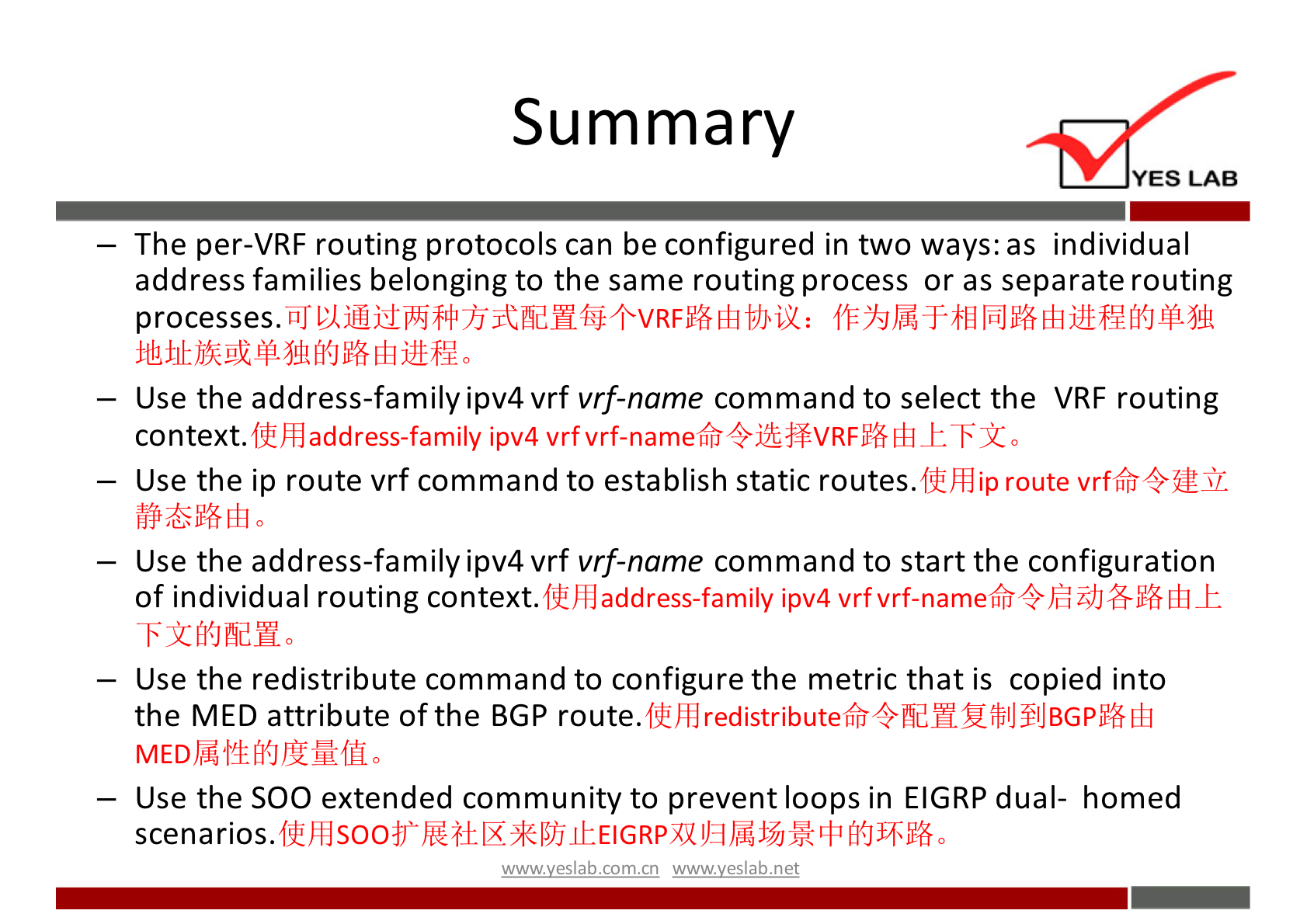 Summary 
YES LAB 
— The per-VRF routing protocols can be configured in two ways: as individual 
address families belonging to the same routing process or as separate routing 
— Use the address-familyipv4 vrf vrf-name command to select the VRF routing 
address-family ipv4 vrf vrf-namefr4jtffVRF% Eh 
context. 
Lift] ip route vrftfri4fJ!Sr. 
— Use the ip route vrf command to establish static routes. 
— Use the address-familyipv4 vrf vrf-name command to start the configuration 
Of individual routing context. ffhdaddress-family ipv4 vrfvrf-nametfr4EidJ#ltß _E 
-Fifi{JAdH0 
— Use the redistribute command to configure the metric that is copied into 
the MED attribute of the BGP route. 
— Use the SOO extended community to prevent loops in EIGRP dual- homed 
scenarios.W4}S004Ü 
wwwveslabnet 