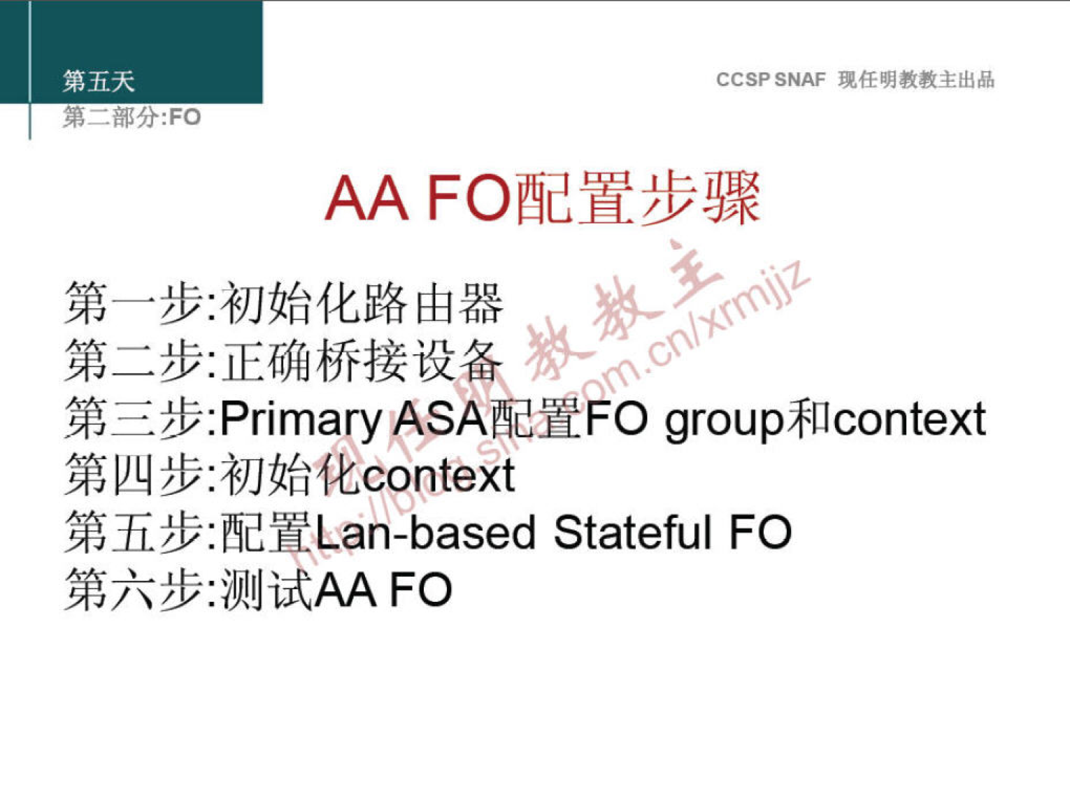 第 五 天 
第 一 部 分 ： FO 
CCSP SNAF 现 任 明 教 教 主 出 品 
AA FO 配 置 步 骤 
第 一 步 ： 初 始 化 路 由 器 
第 二 步 ： 正 确 桥 接 设 备 
第 三 步 ： Primary ASA 配 置F0 group 和 context 
第 四 步 ： 初 始 化 context 
第 五 步 ： 配 置 Lan-based Stateful FO 
第 六 步 ： 测 试 FO 