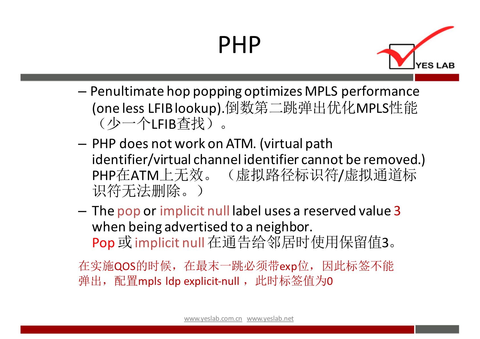 PH p 
YES LAB 
— Penultimate hop popping optimizes MPLS performance 
(one less LFIB fit 
— PHP does not work on ATM. (virtual path 
identifier/virtual channel identifier cannot be removed.) 
The pop or implicit null label uses a reserved value 3 
when being advertised to a neighbor. 
Pop implicit null 
fldHmpls Idp explicit-null , 
wwwveslabnet 