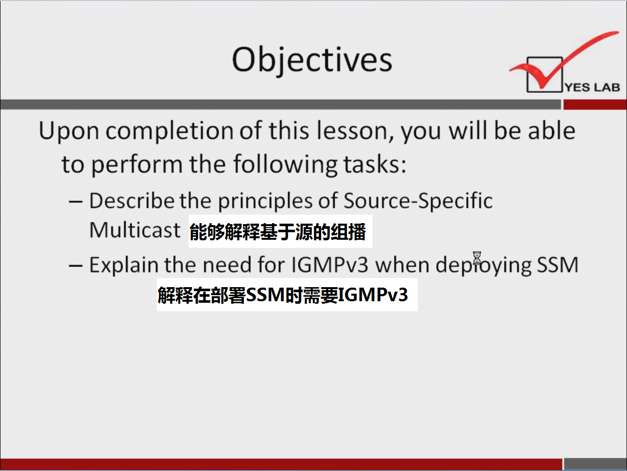 计算机生成了可选文字:
Objectives 
YES LAB 
Upon completion Of this lesson, you will be able 
to perform the following tasks: 
一 Describe the principles Of Source-Specific 
Multicast 能 够 解 释 基 于 源 的 组 播 
一 Explain the need for IGMPv3 when depioying SSM 
解 释 在 部 署 SSM 时 需 要 IGM Pv3 