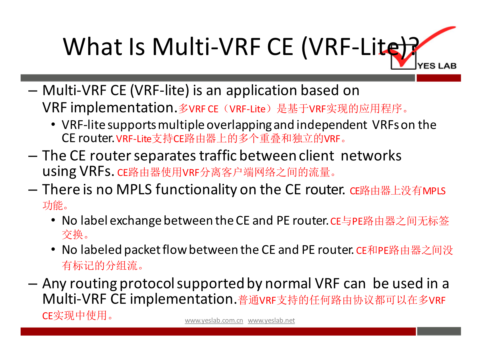 What Is Multi-VRF CE (VRF-Li 
YES LAB 
— Multi-VRF CE (VRF-lite) is an application based on 
VRF implementation.3vRFcE (VRF-Lite) 
VRF-lite supports multiple overlapping and independent VRFs on the 
CE router. 
— The CE router separates traffic between client networks 
using VRFs. 
— There is no MPLS functionality on the CE router. 
J)JfiÉa 
• No label exchange between the CE and PE router. 
• No labeled packet flow between the CE and PE router. 
— Any routing protocol supported by normal VRF can be used in a 
Multi-VRF CE implementation. 
wwwveslabnet 