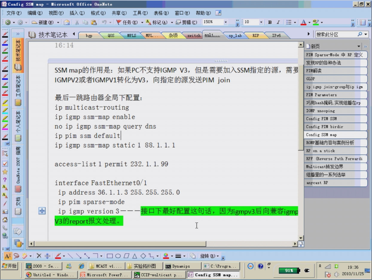 Config SSI •ap — 'i crosoft Office OneNote 
16:14 
• 10 
sp_lab RIP 
U 
e 2003 - 
Untitled - 
SSM V3, 
join 
ip multicast—routing 
ip igmp ssm—map enable 
no ip igmp ssm—map query dns 
ip pim ssm defaultl 
ip igmp ssm—map static I 
88. 1. 1. 1 
access—list I permit 232. 
1. 1. 99 
interface FastEthernetO/I 
ip address 36. 1. 1.3 255. 255. 255. O 
ip pim sparse—mode 
1 
. I Z j, EAST VI... 
• I j, I Dynamips 
C: V?roga.. 
*indo... P.. 
91S 
PIM Sparse-rode * RP 
ip i gmp j i 
snooping 
Config PIM 
Config PIM birdir 
Config SSM map 
RY on a stick 
R.PF (Reverse Path Forwardi 
i cas 
anycast RP 
19:36 
(l) 2010/11/25 