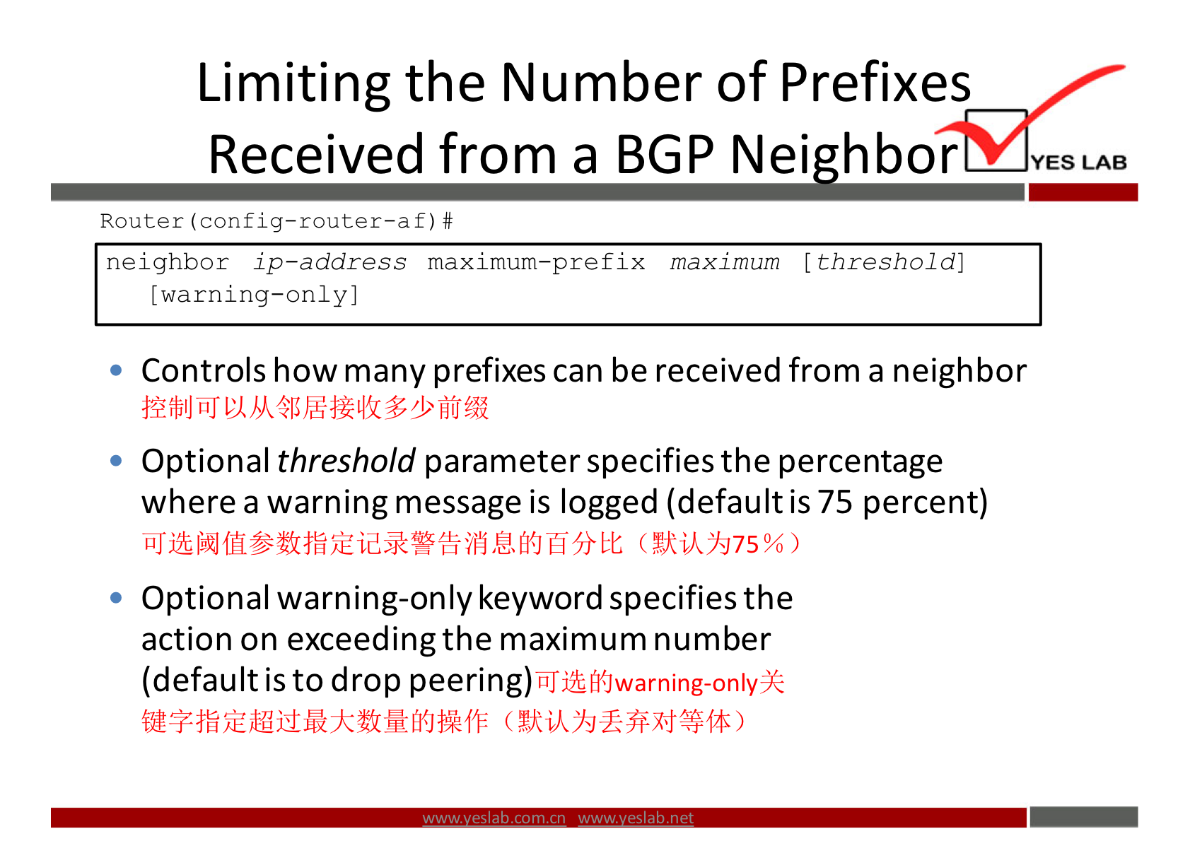 Limiting the Number of Prefixes 
Received from a BGP Nei hbor 
Router f) # 
neighbor ip—address maximum—prefix maximum (threshold] 
[warning—only) 
Controls how many prefixes can be received from a neighbor 
Optional threshold parameter specifies the percentage 
where a warning message is logged (default is 75 percent) 
Optional warning-only keyword specifies the 
action on exceeding the maximum number 
(default is to drop peering) 
YES LAB 