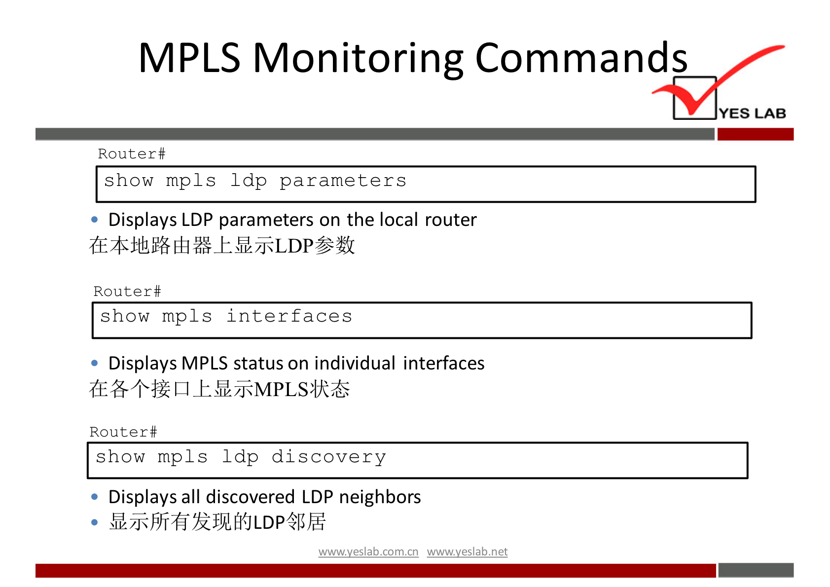 MPLS Monitoring Commands 
YES LAB 
Router# 
show mpls 1 dp parameters 
Displays LDP parameters on the local router 
Router # 
show mp1s interfaces 
Displays MPLS status on individual interfaces 
Router# 
show mpls 1 dp discovery 
Displays all discovered LDP neighbors 
wwwveslabnet 