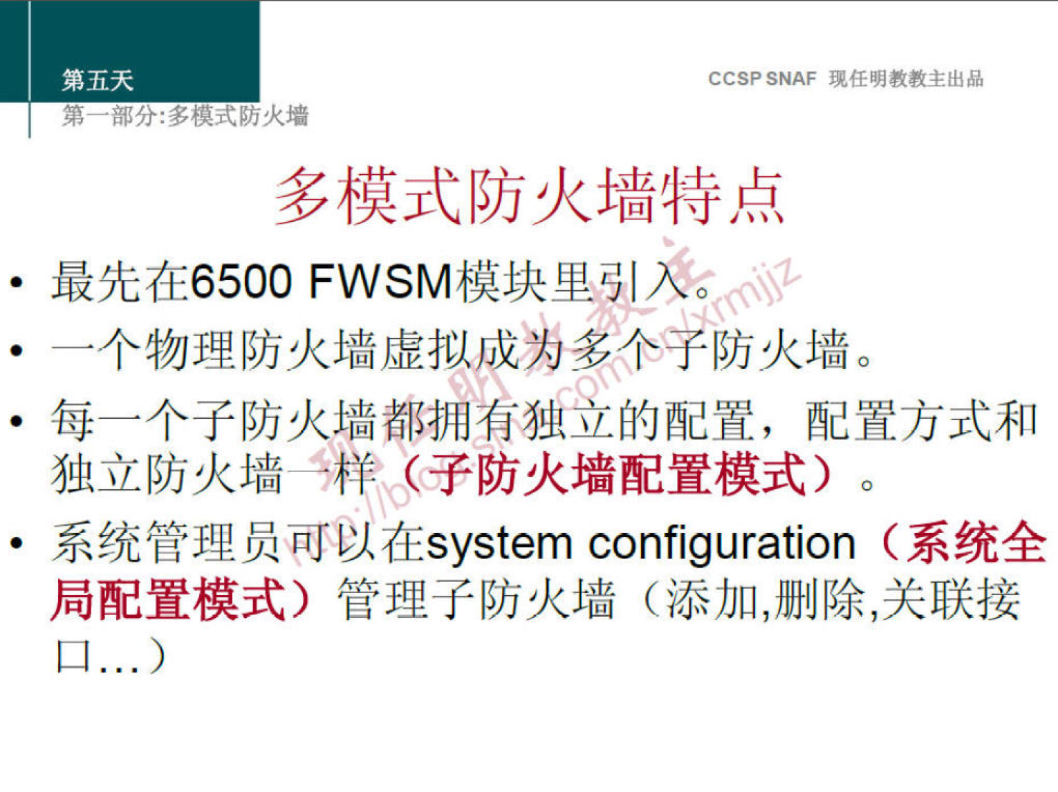 第 五 天 
第 部 分 ： 多 模 式 防 火 墻 
CCS? SNAF 堍 任 明 教 教 主 出 品 
多 模 式 防 火 墙 特 点 
最 先 在 6500 FWSM 模 块 里 引 2' 
一 个 物 理 防 火 墙 虚 拟 成 为 多 个 子 防 火 墙 。 
· 每 一 个 子 防 火 墙 都 拥 着 独 的 配 置 ， 配 置 方 式 和 
独 立 防 火 墙 “ 鷦 〈 子 防 火 墙 配 置 模 式 ） 。 
一 统 管 理 员 可 以 在 system configuration （ 系 统 全 
局 配 置 模 式 ） 管 理 子 防 火 墙 （ 添 加 ， 删 除 ， 关 联 接 