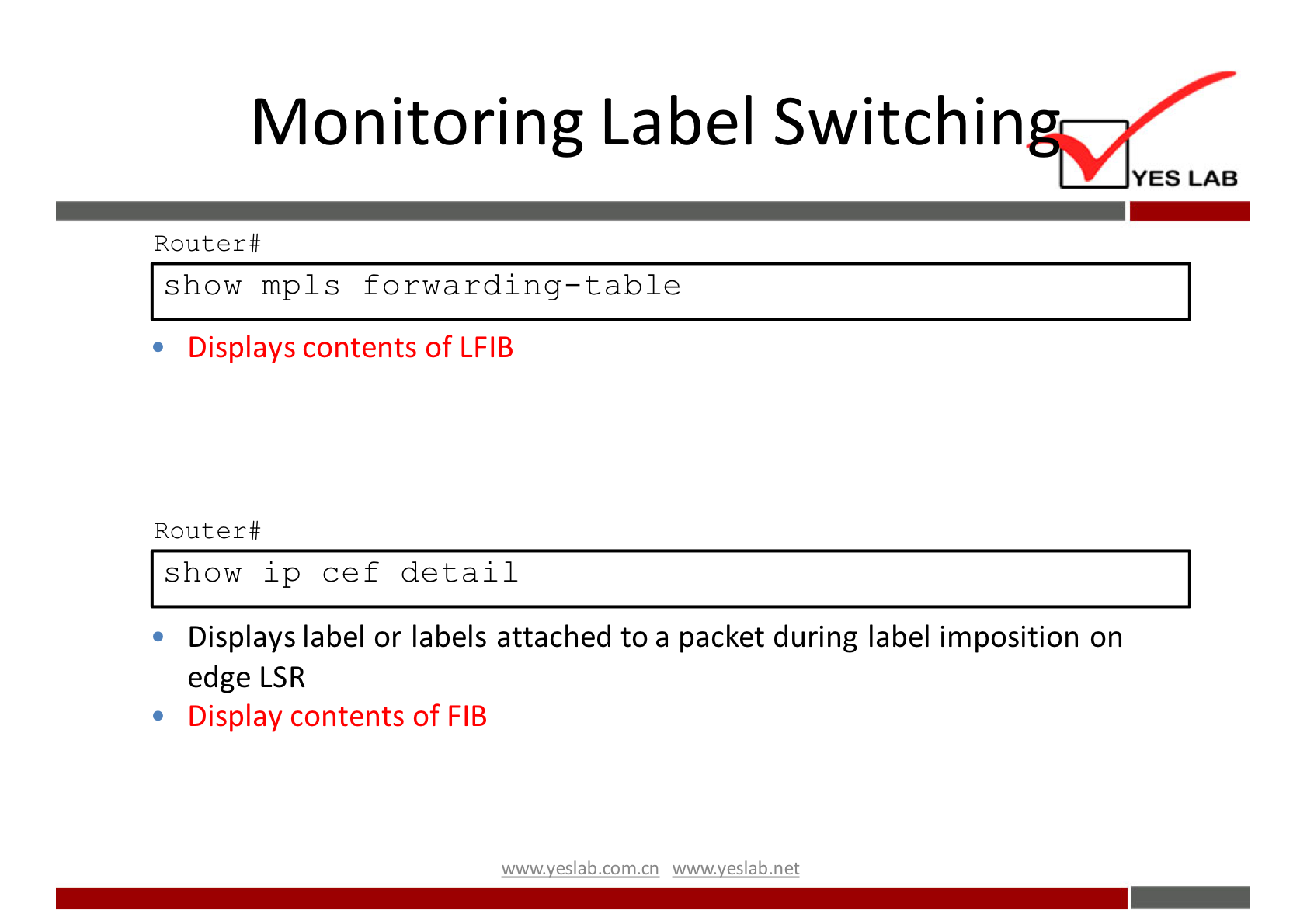 Monitoring Label Switchin 
YES LAB 
Router# 
show mpls forwarding—table 
• Displays contents of LFIB 
Router# 
show ip cef detail 
Displays label or labels attached to a packet during label imposition on 
edge LSR 
• Display contents of FIB 
wwwveslabnet 