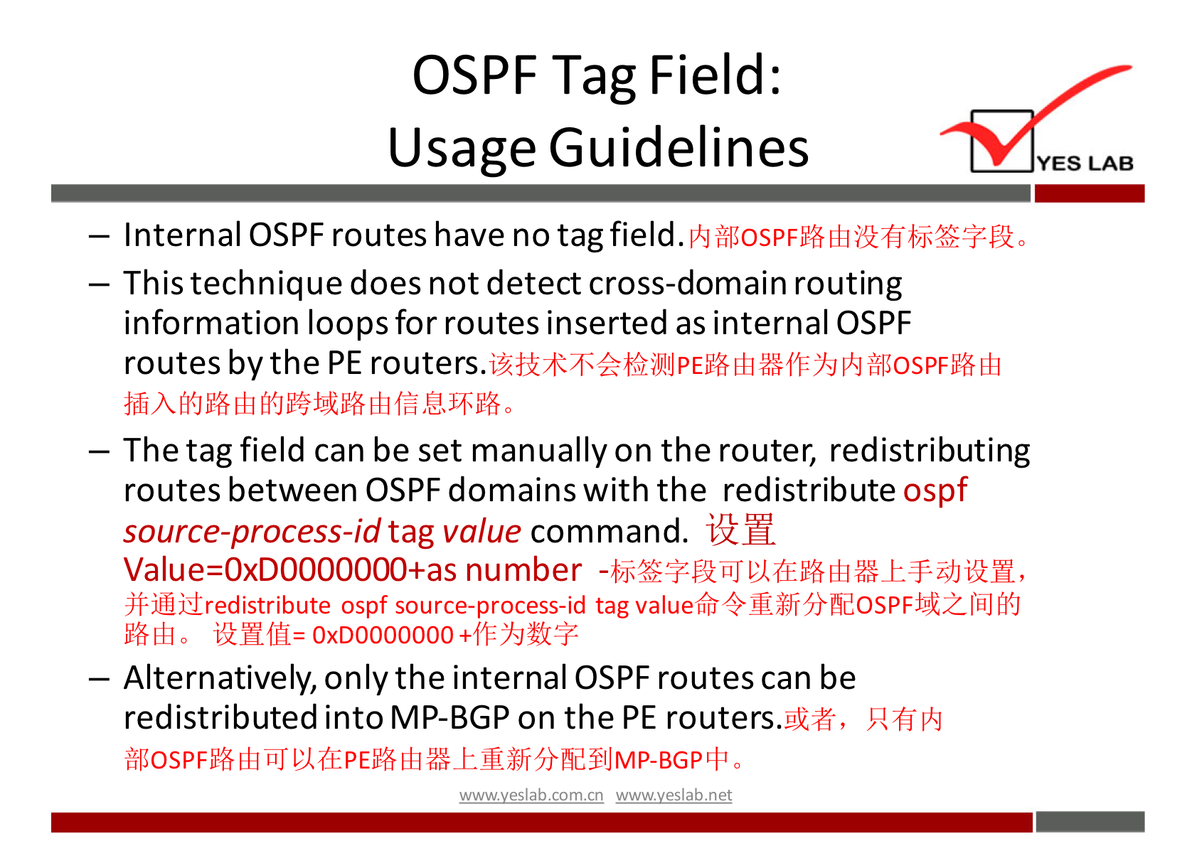 OSPF Tag Field: 
Usage Guidelines 
— Internal OSPF routes have no tag field. 
— This technique does not detect cross-domain routing 
information loops for routes inserted as internal OSPF 
routes by the PE 
— The tag field can be set manually on the router, redistributing 
routes between OSPF domains with the redistribute ospf 
source-process-id tag value command. 
Value=OxDOOOOOOO+as number 
ospf source-process-id tag 
iMfH= OxD0000000+f'P'ßJüGE 
— Alternatively, only the internal OSPF routes can be 
redistributed into MP-BGP on the PE routers.gk#, 
wwwveslabnet 
YES LAB 