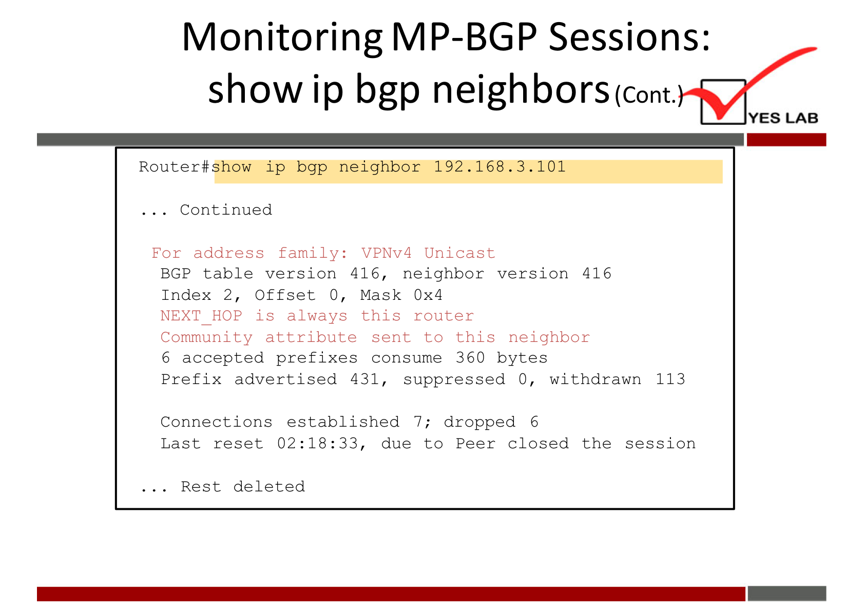 Monitoring MP-BGP Sessions: 
show ip bgp neighborscont. 
YES LAB 
Router#show ip bgp neighbor 192.168.3.101 
. Continued 
For address family: VPNv4 Unicast 
BGP table version 416, neighbor version 416 
Index 2, Offset O, Mask Ox4 
NEXT HOP is always this router 
Community attribute sent to this neighbor 
6 accepted prefixes consume 360 bytes 
Prefix advertised 431, suppressed O, withdrawn 113 
Connections established 7; dropped 6 
Last reset 02:18:33, due to Peer closed the session 
. Rest deleted 