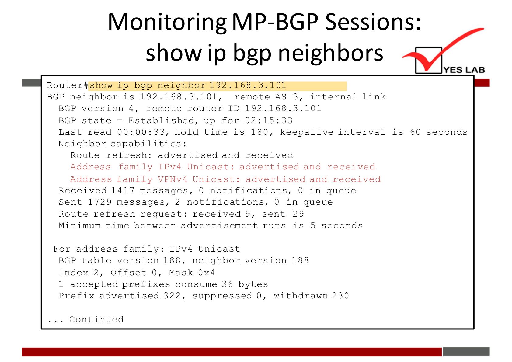 Monitoring MP-BGP Sessions: 
show ip bgp neighbors 
YES LAB 
Router#show ip bgp neighbor 192.168. 3.101 
BGP neighbor is 192.168. 3.101, 
remote AS 3, 
internal link 
BGP verslon 4, remote router ID 192.168.3.101 
BGP state = Established, up for 02:15:33 
Last read 00:00:33, hold time is 180, keepalive interval is 60 seconds 
Neighbor capabilities : 
Route refresh: advertised and received 
Address family IPv4 Unica st: advertised and received 
Address family VPNv4 Unica st: advertised and received 
Received 1417 messages, 0 notifications, O in queue 
Sent 1729 messages, 2 notifications, O in queue 
Route refresh request: received 9, sent 29 
Minimum time between advertisement runs is 5 seconds 
For address family: IPv4 Unicast 
BGP table version 188, neighbor version 188 
Index 2, Offset O, Mask ox4 
1 accepted preflxes consume 36 bytes 
Preflx advertised 322, suppressed O, withdrawn 230 
. Contlnued 