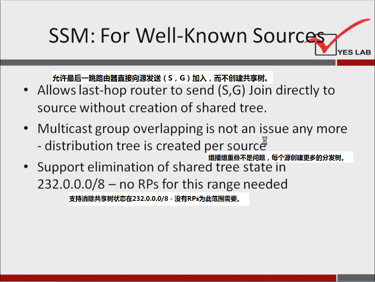 计算机生成了可选文字:
SSM: For Well-Known Sourc 
YES LAB 
允 许 最 后 一 跳 路 由 器 直 接 向 源 发 送 （ s ， G ） 加 入 ， 而 不 创 建 共 享 树 。 
Allows last-hop router to send (S,G) Join directly to 
source without creation Of shared tree. 
Multicast group overlapping is not a n issue any m O re 
- distribution tree is created per sourcé 
组 播 组 重 0 不 是 问 题 ， 岳 个 源 创 建 更 多 的 分 发 树 。 
· Support elimination Of shared tree state in 
232 ． 0 · 0 · 0 / 8 一 n o RPs for this range needed 
支 持 消 除 共 享 树 状 态 在 232 ． 0 0 / 8 - 没 有 RPs 为 此 范 围 需 要 。 