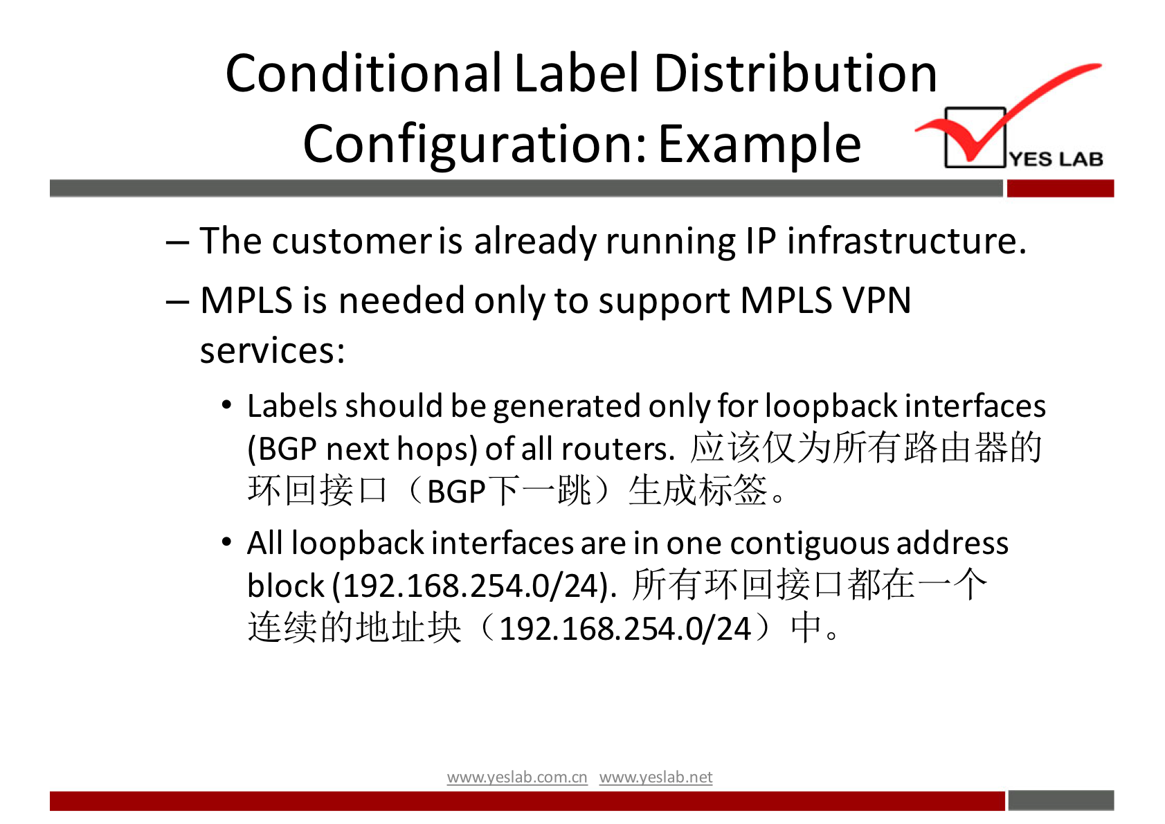 Conditional Label Distribution 
Configuration: Example 
YES LAB 
— The customer is already running IP infrastructure. 
— MPLS is needed only to support MPLS VPN 
services: 
• Labels should be generated onlyfor loopback interfaces 
(BGP next hops) of all routers. 
All loopback interfaces are in one contiguous address 
block (192.168.254.0/24). + 
(192.168.254.0/24) 
wwwveslab net 