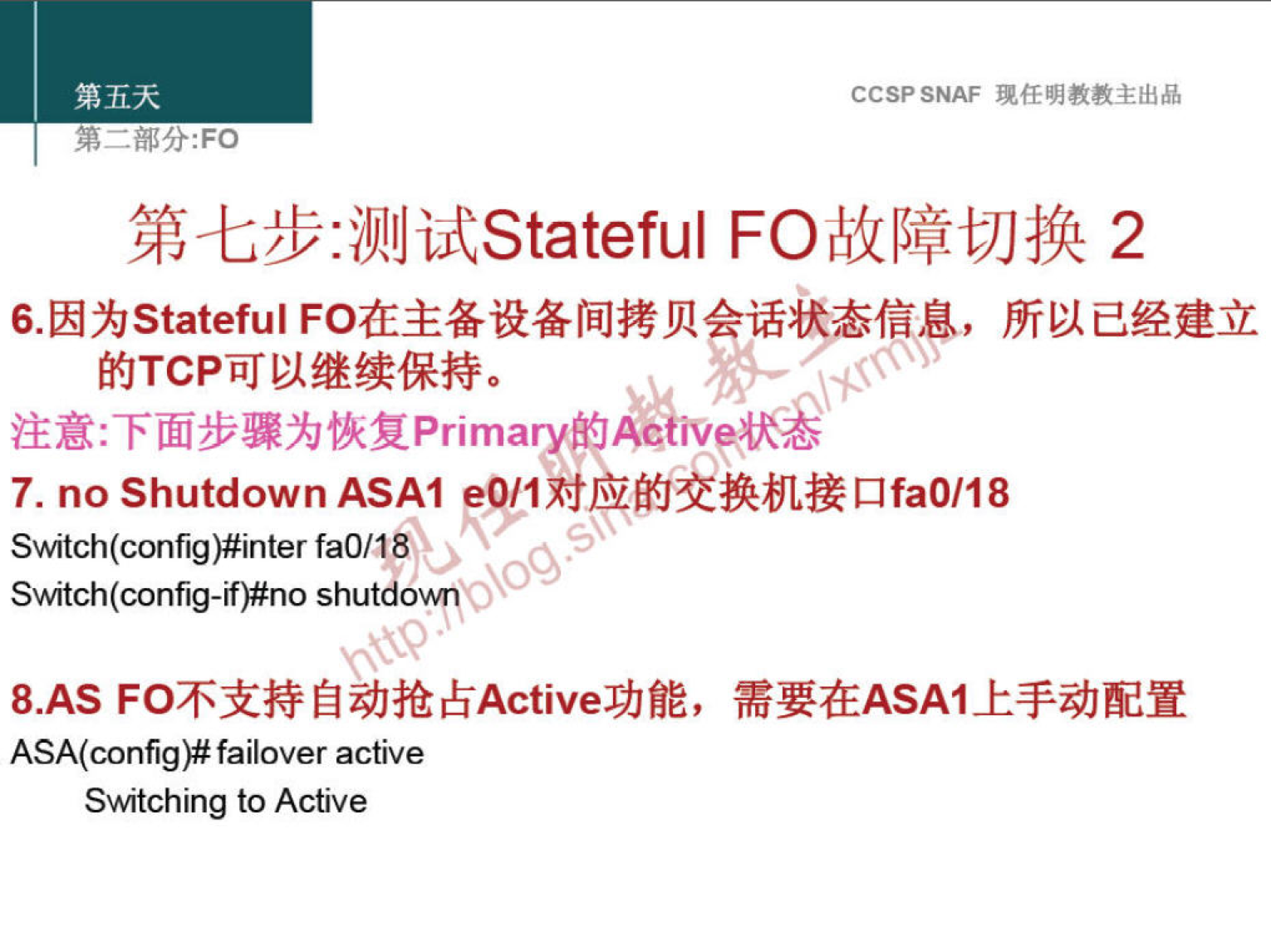 第 五 天 
第 一 部 分 ： FO 
CCSP SNAF 现 任 明 教 教 主 出 品 
第 七 步 ： 测 试 Statefu 下 O 故 障 切 换 2 
6． 因 为 stateful FO 在 主 备 设 备 间 拷 贝 话 态 信 息 ， 所 以 己 经 建 立 
的 TCP 可 以 继 续 保 持 。 
注 意 ： 下 面 步 骤 为 恢 复 p ： i 。 。 的 A 」 。 状 
7 ． no Shutdown ASAI 0 / 1 对 应 的 交 换 机 接 口 faO ／ 18 
Switch(config)#inter fa0/18 。 
SMtch(config-lf)#no shutd0\.A11 
8.AS FO 不 支 持 自 动 抢 占 Active 功 能 ， 需 要 在 ASAI 上 手 动 配 置 
ASA(configB failover active 
5Mtching to Active 