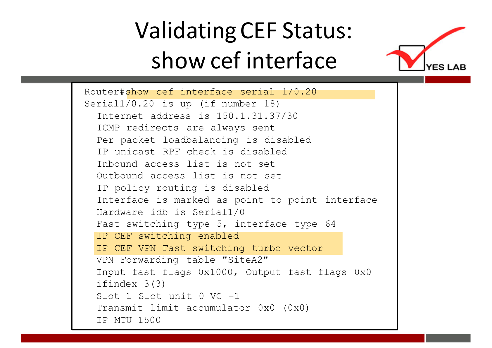 Validating CEF Status: 
show cef interface 
Router#show cef interface serial 1/0 .20 
Serial I/O .20 is up (if number 18) 
Internet address is 150.1. 31.37/30 
ICMP redirects are always sent 
Per packet loadbalancing is di gabled 
IP unicast RPF check is disabled 
Inbound access list is not set 
Outbound access list is not set 
IP policy routing is disabled 
Interface is marked as point to point interface 
Hardware idb is Serial 1/0 
Fast switching type 5, interface type 64 
IP CEE switching enabled 
IP CEE V PN Fast switching turbo vector 
V PN Forwardlng table • 'SiteA2 
Input fast flags Ox 1000, Output fast flags OXO 
if index 3 (3) 
Slot 1 Slot unit O VC -1 
Transmlt limit accumulator OXO (OXO) 
IP MTU 1500 
YES LAB 