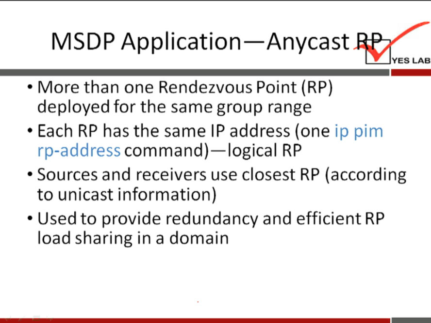 MSDP Application—Anycast 
YES LAB 
• More than one Rendezvous Point (RP) 
deployed for the same group range 
• Each RP has the same IP address (one ip pim 
rp-address command)—logical RP 
• Sources and receivers use closest RP (according 
to unicast information) 
• Used to provide redundancy and efficient RP 
load sharing in a domain 