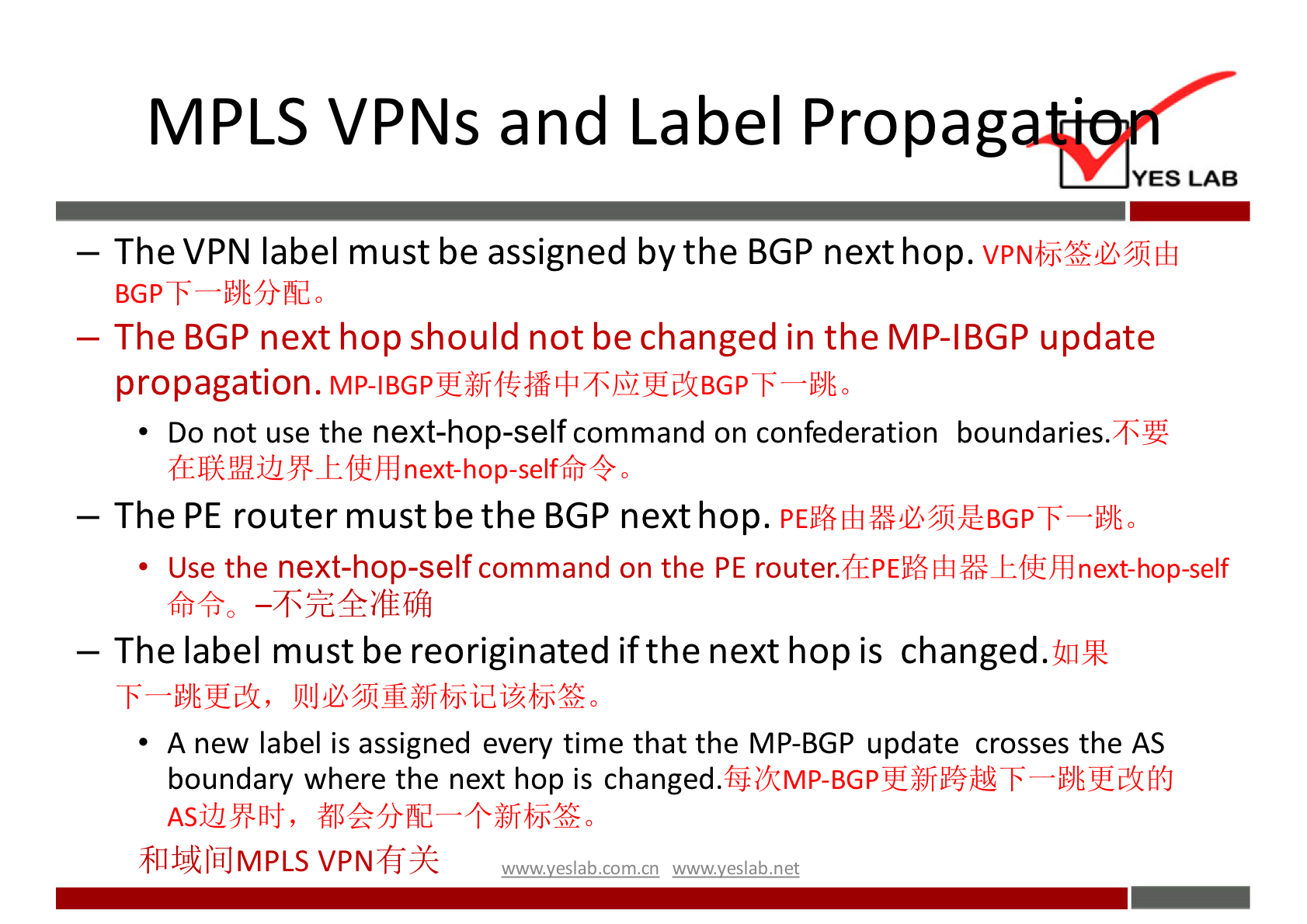 MPLS VPNs and Label Propag 
YES LAB 
— The VPN label must be assigned by the BGP next hop. 
— The BGP next hop should not be changed in the MP-IBGP update 
propagation. 
• Do not use the next-hop-self command on confederation boundaries. 
— The PE router must be the BGP next hop. 
Use the next-hop-self command on the PE 
— The label must be reoriginated if the next hop is changed. 
A new label is assigned every time that the MP-BGP update crosses the AS 
boundary where the next hop is 
81112tÅJMPLS VPNfi-)Q 
wwwveslabnet 