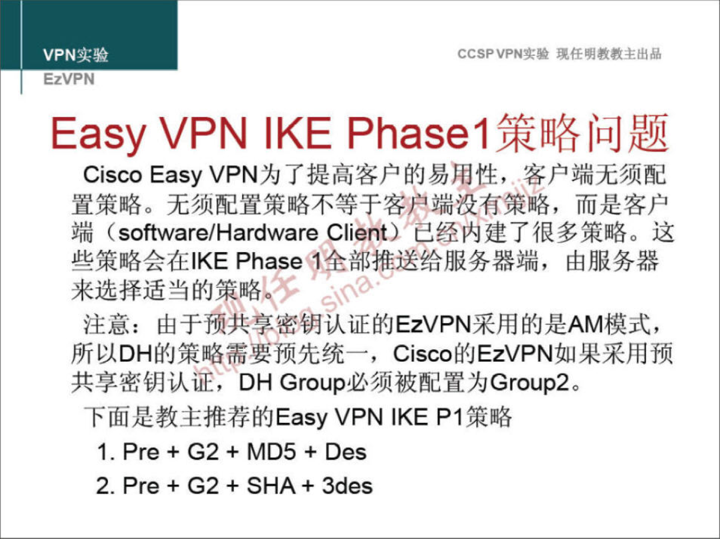 VPN 实 验 EzVPN CCSPVPN-T•• 任 明 教 教 主 出 品 Easy VPN IKE Phasel 策 略 问 题 Cisco EasyVPN 为 了 提 高 客 户 的 易 用 性 ， 客 户 端 无 须 配 置 策 略 。 无 须 配 置 策 略 不 等 于 客 户 端 没 有 策 略 ， 而 是 客 户 端 (software/Hardware Client)" 己 经 内 建 了 很 多 策 略 。 这 些 策 略 会 在 丨 KE Phase'. 舍 部 推 送 给 服 务 器 端 ， 由 服 务 器 来 选 择 适 当 的 策 略 。 § 、 ？ ' ． 、 注 意 ： 由 于 预 共 享 密 钥 认 证 的 EzVPN 采 用 的 是 AM 模 式 ， 所 以 DH 的 策 略 需 要 预 先 统 一 ， Cisco 的 EzVPN 如 果 采 用 预 共 享 密 钥 认 证 ， DH Group 必 须 被 配 置 为 Group2 。 下 面 是 教 主 推 荐 的 Easy VPN IKE PI 策 略 1 ． Pre + G2 + MD5 + Des 2 ． Pre + G2 + SHA+ 3des 