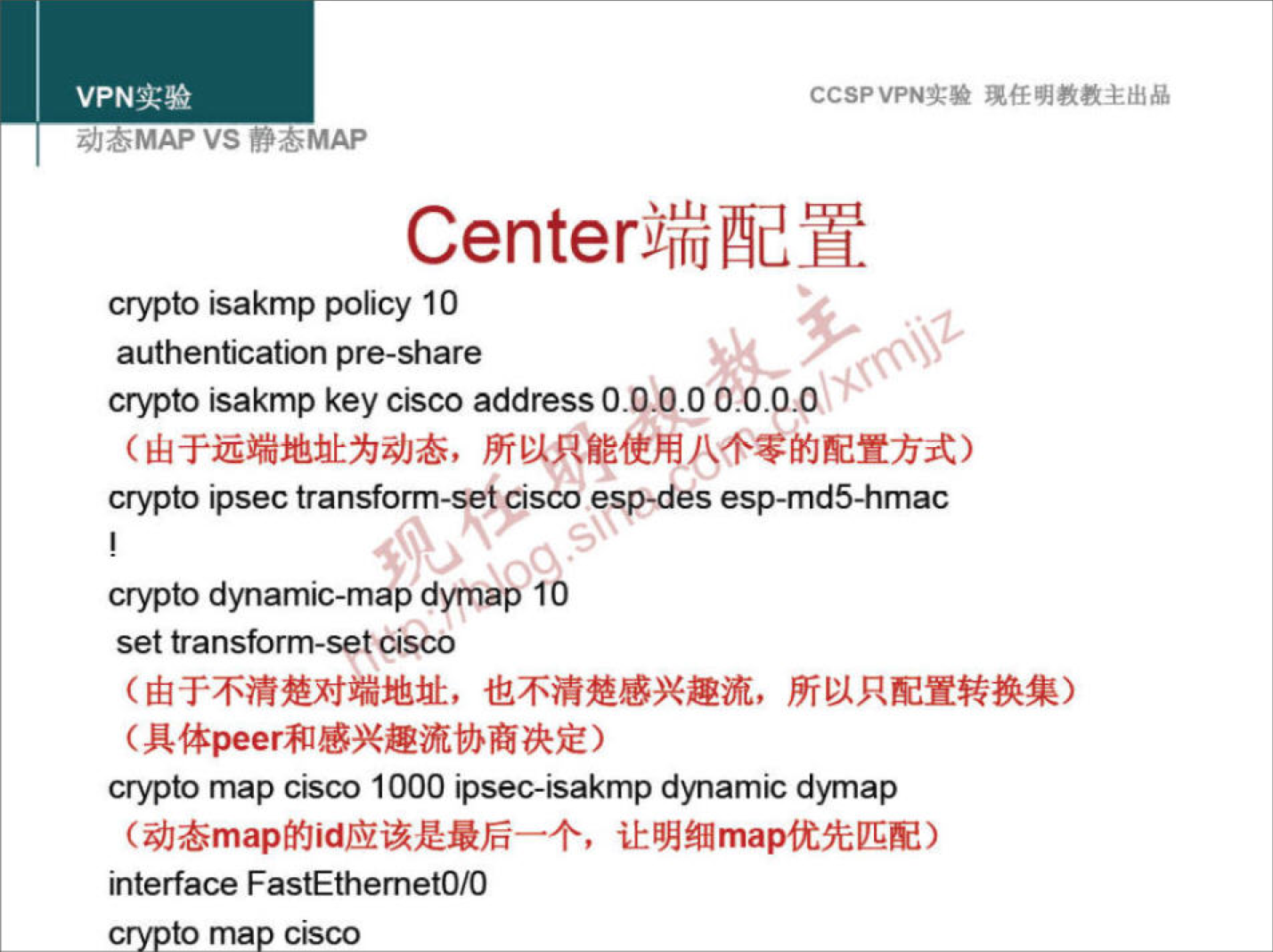 VPN 实 验 
z;/JöMAP VS YOMAP 
CCSPVPN 实 验 现 任 明 教 教 主 出 品 
Center 端 配 置 
crypto sakmp policy 10 
authentication pre-share 
crypto Isakmp keyctsco addressO.OlO 000 ． 0 ； 0 。 
（ 由 于 远 端 地 址 为 动 态 ， 所 以 只 能 使 用 丿 \ 个 零 的 配 置 方 式 ） 
crypto ipsec transform-set Cisco esp•des esp-md5-hmac 
crypto dynam ℃ -map d ap 10 
settransform-set ℃ isco 
（ 由 于 不 清 楚 对 端 地 址 ， 也 不 清 楚 感 兴 趣 流 ， 所 以 只 配 置 转 换 集 ） 
（ 具 体 peer 和 感 兴 趣 流 协 商 决 定 ） 
crypto map CISCO 1000 ipsec-lsakmp dynam ℃ dymap 
（ 动 态 map 的 id 应 该 是 最 后 一 个 ， 让 明 细 map 优 先 匹 配 ） 
Interface FastEthemetO/O 
to ma cisco 