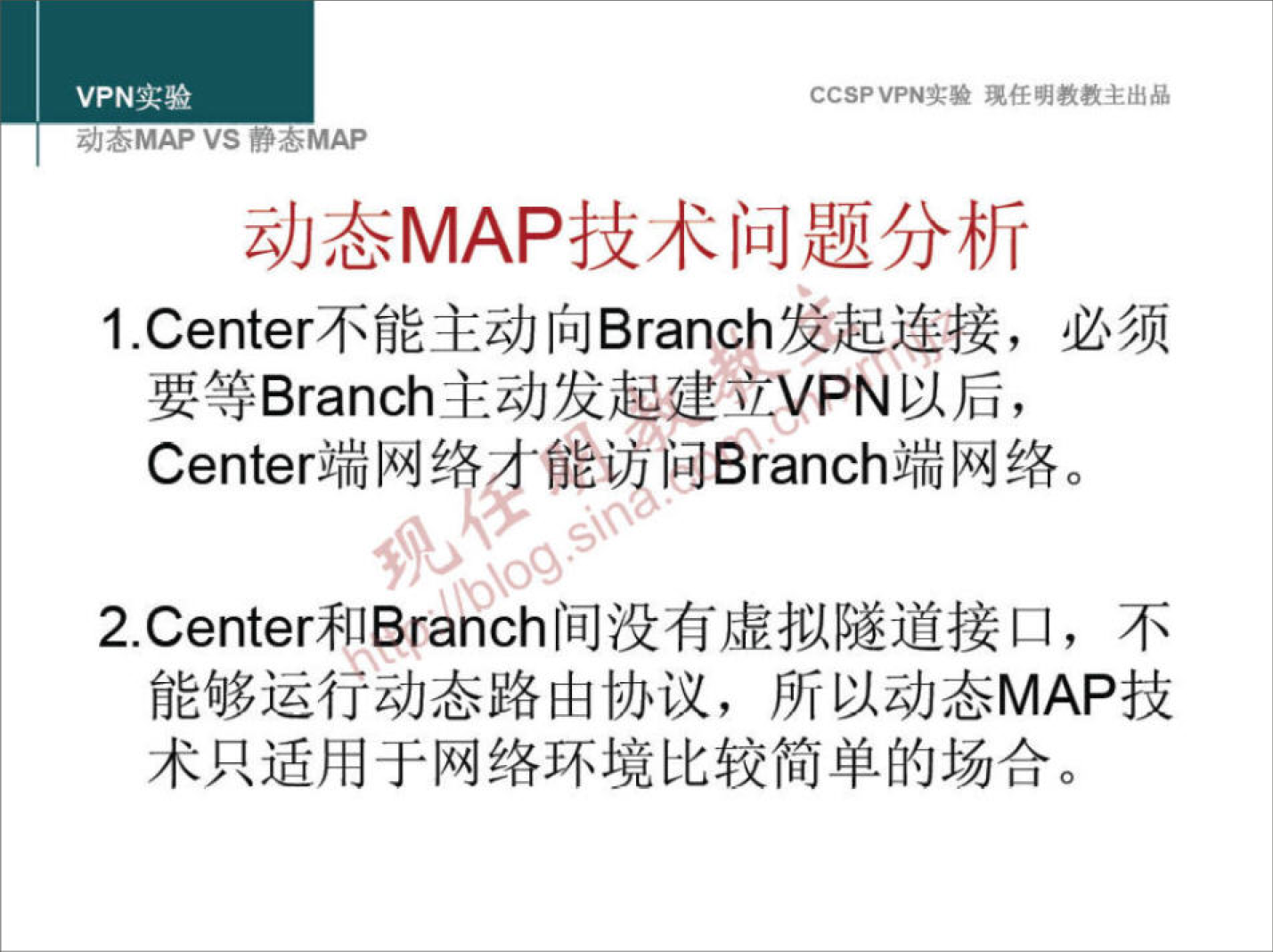 VPN 实 验 
z;/JöMAP VS YOMAP 
CCSPVPN 实 验 现 任 明 教 教 主 出 品 
动 态 MAP 技 术 问 题 分 析 
1 ℃ enter 不 能 主 动 向 Branch 发 起 连 接 ， 必 须 
要 等 Branch 主 动 发 起 建 立 VPN 以 后 ， 
C 。 nt 。 r 端 网 络 0 能 防 问 B 。 。 。 h 端 网 络 。 
2 ℃ enter*flBranch 间 没 有 虚 拟 隧 道 接 口 ， 不 
能 够 运 行 动 态 路 由 协 议 ， 所 以 动 态 MAP 技 
术 只 适 用 于 网 络 环 境 比 较 简 单 的 场 合 。 