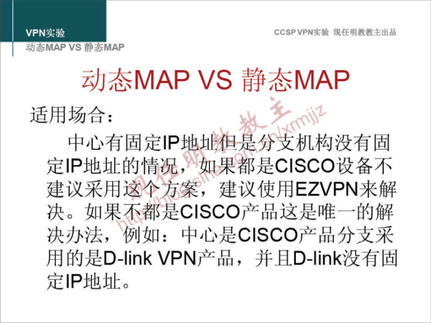 VPN 实 验 
z;/JöMAP VS YOMAP 
CCSPVPN 实 验 现 任 明 教 教 主 出 品 
动 态 MAP VS 静 态 MAP 
适 用 场 合 ： 
中 心 有 固 定 丨 p 地 址 们 疋 分 机 构 没 有 固 
定 IP 地 址 的 情 0 如 果 都 是 CISCO 设 备 不 
建 议 采 用 这 个 方 案 ， 建 议 使 用 EZVPN 来 解 
决 。 如 果 不 都 是 CISCO 产 品 这 是 唯 一 的 解 
决 办 法 ， 例 如 ： 中 心 是 CISCO 产 品 分 支 采 
用 的 是 D-link VPN 产 品 ， 并 且 D 丬 ink 没 有 固 
定 IP 地 址 。 