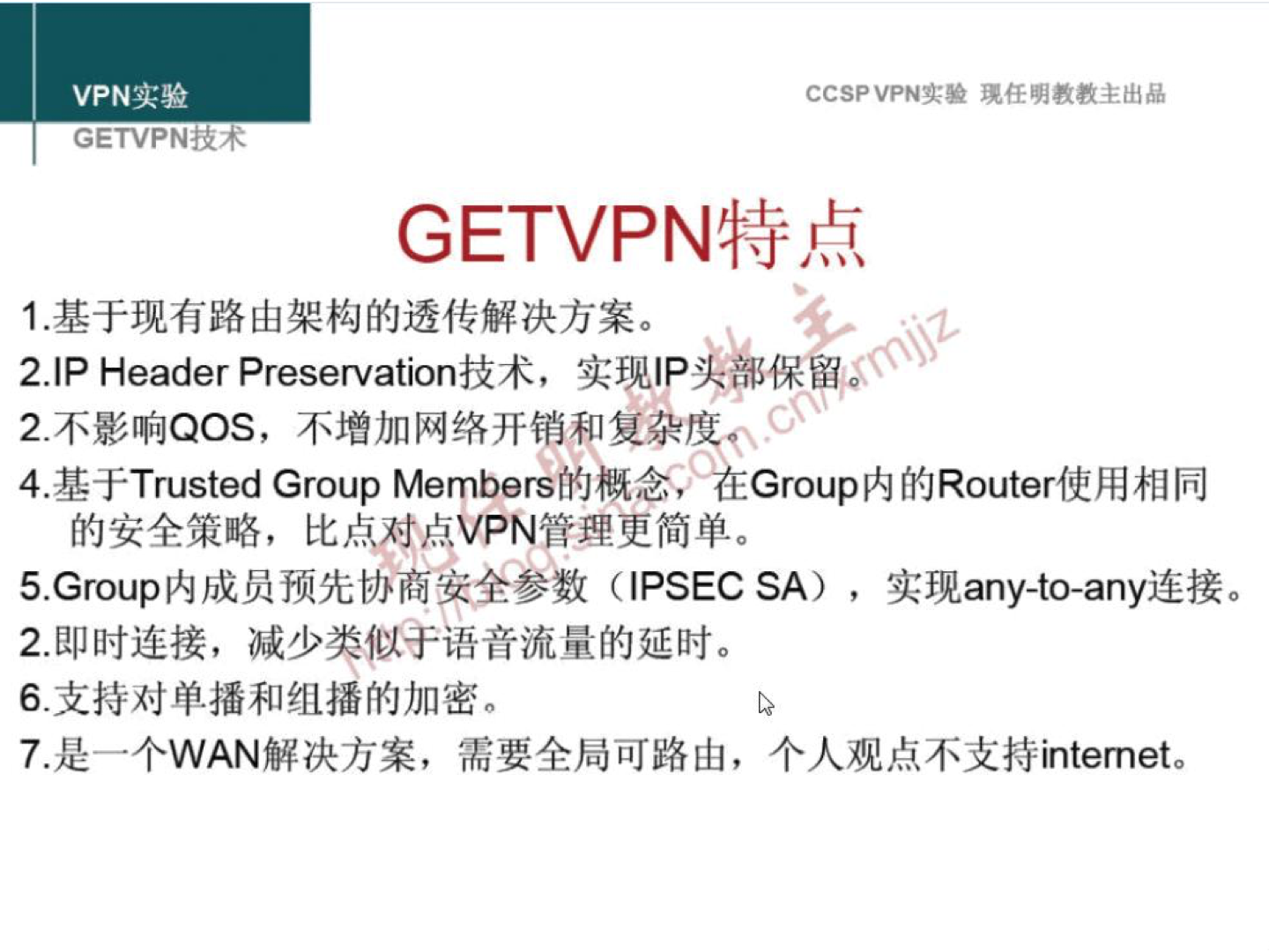 VPN 实 验 GETVPNÄ-•# CCSP VPN 实 验 现 任 明 教 教 主 出 品 GETVPN 特 点 1 ． 基 于 现 有 路 由 架 构 的 透 传 解 决 方 案 。 2 」 p Header Preservation 技 术 ， 实 现 IP 卖 保 留 《 2 ． 不 影 响 QOS ， 不 增 加 网 络 开 销 和 复 杂 00 、 4． 基 于 Trusted Group Members 的 概 念 HEGroup 内 的 Routerff 用 相 同 的 安 全 策 略 ， 比 点 对 卓 VPN 管 理 更 简 单 。 5 ． Group 内 成 员 预 先 协 商 安 全 参 数 (IPSEC (A) ， 实 现 any-to-any 连 接 。 2 ． 即 时 连 接 ， 减 少 类 似 于 语 音 流 量 的 延 时 。 6 ． 支 持 对 单 播 和 组 播 的 加 密 。 7 ． 是 一 个 WAN 解 决 方 案 ， 需 要 全 局 可 路 山 ， 个 人 观 点 不 支 持 internet. 