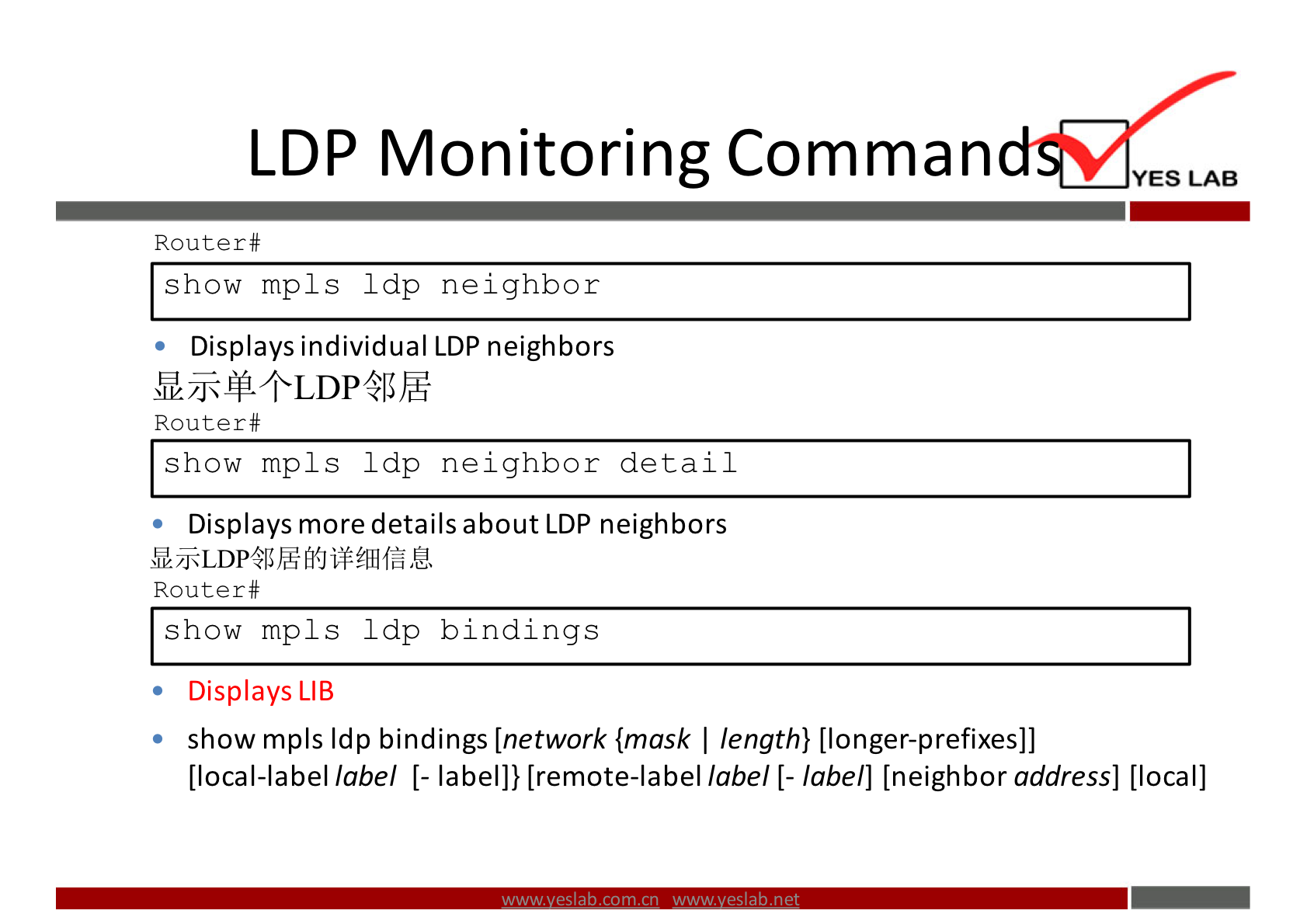 LDP Monitoring Comman 
Router# 
show mp1s 1 dp neighbor 
• Displays individual LDP neighbors 
Router# 
show mp1s 1 dp neighbor detail 
Displays more details about LDP neighbors 
Router # 
show mpls 1 dp bindings 
• Displays LIB 
• show mpls Idp bindings [network {mask I length} [longer-prefixes]] 
YES LAB 
[local-label label [- label]} [remote-label label [- label] [neighbor address] [local] 