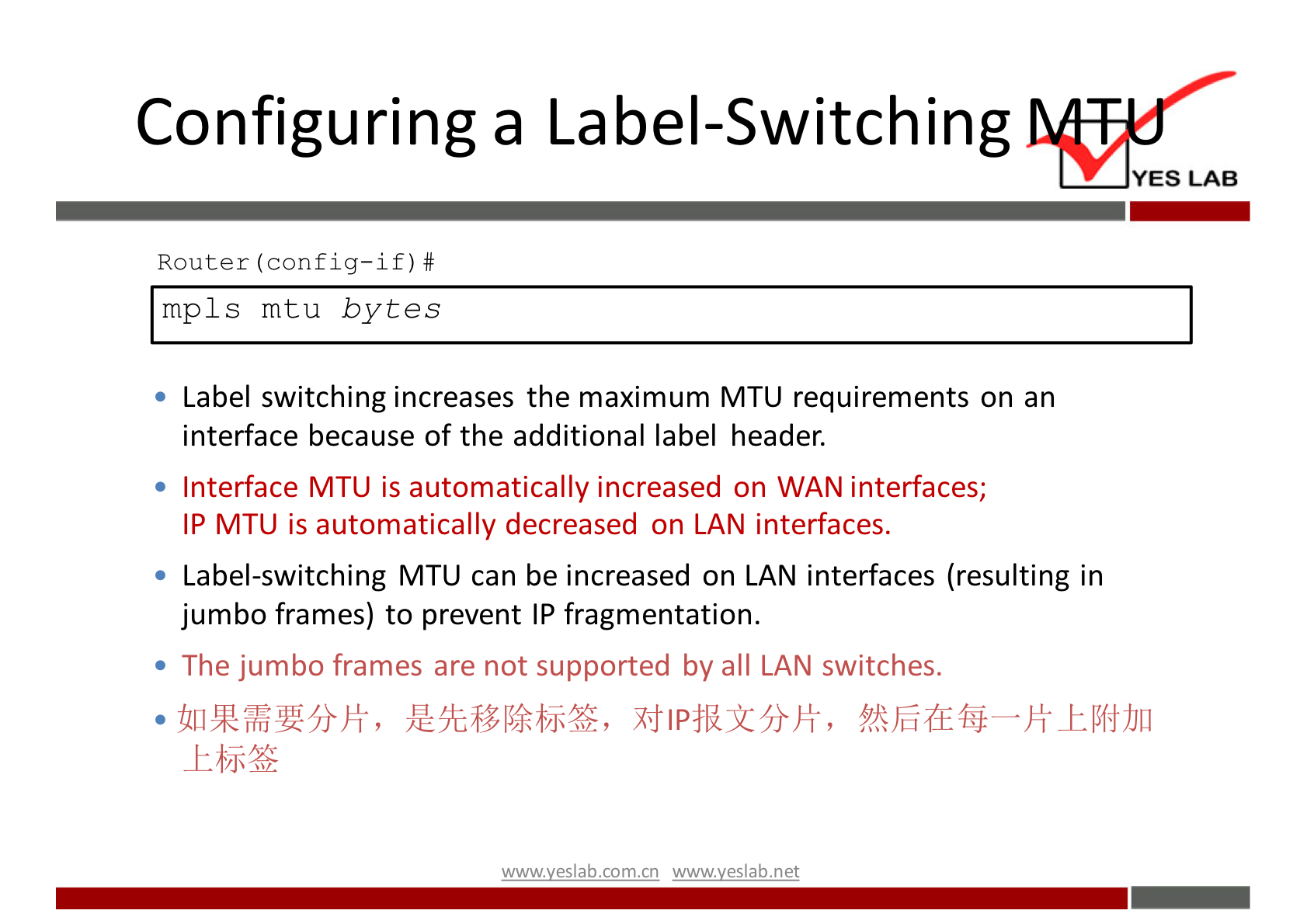 Configuring a Label-Switching 
YES LAB 
Router (config—if) # 
mpls mtu bytes 
• Label switching increases the maximum MTU requirements on an 
interface because of the additional label header. 
• Interface MTU is automatically increased on WAN interfaces; 
IP MTU is automatically decreased on LAN interfaces. 
• Label-switching MTU can be increased on LAN interfaces (resulting in 
jumbo frames) to prevent IP fragmentation. 
• The jumbo frames are not supported by all LAN switches. 
wwwveslab net 