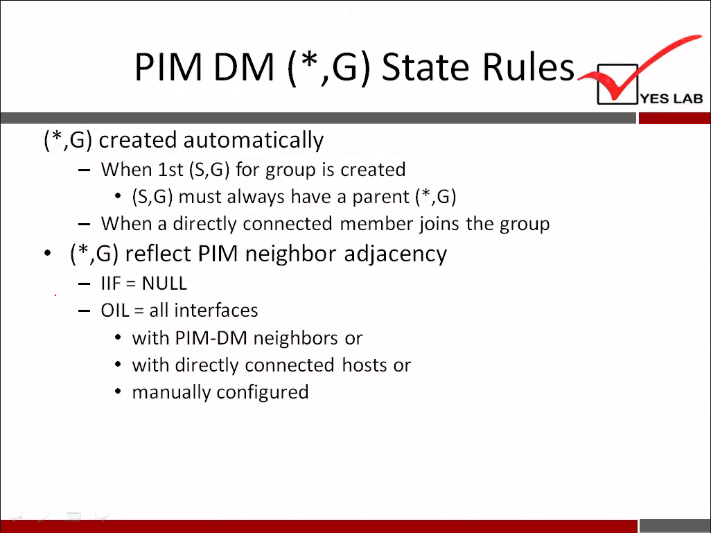 PIM DM (* G) State Rules 
YES LAB 
( * G) created automatically 
— When 1st (S,G) for group is created 
• (S,G) must always have a parent ( * G) 
When a directly connected member joins the group 
( * G) reflect PIM neighbor adjacency 
- IIF= NULL 
OIL = all interfaces 
• with PIM-DM neighbors or 
• with directly connected hosts or 
• manually configured 