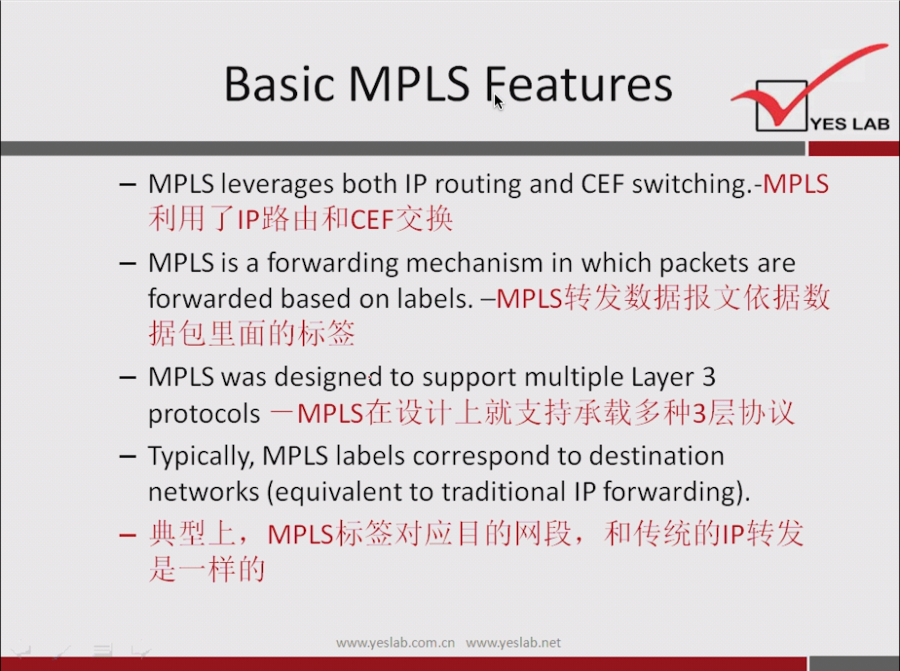 Basic MPLS features 
YES LAB 
— MPLS leverages both IP routing and CEF switching.-MPLS 
— MPLS is a forwarding mechanism in which packets are 
forwarded based on labels. 
— MPLS was designed to support multiple Layer 3 
protocols MPLS(E 3 ill] 3b! 
— Typically, MPLS labels correspond to destination 
networks (equivalent to traditional IP forwarding). 
- JIVtIJ±, 