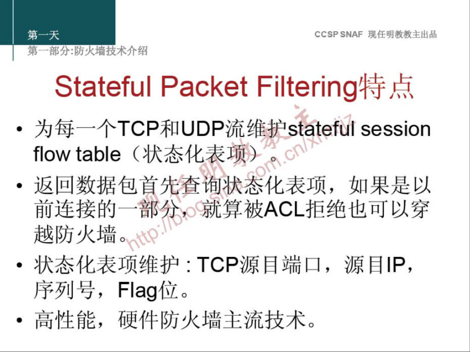 CCSP SNAF 埂 任 明 教 教 主 出 品 
弟 ． 部 分 火 技 术 介 绍 
Stateful Packet Filtering 特 点 
为 每 一 个 TCP 和 UDP 流 维 护 slateful session 
flow table （ 状 态 化 表 项 〗 
· 返 回 数 据 包 首 查 获 悉 化 表 项 ， 如 果 是 以 
前 连 接 的 一 部 0 和 。 就 算 被 ACL 拒 绝 也 可 以 穿 
越 防 火 墙 。 
· 状 态 化 表 项 维 护 TCP 源 目 端 口 ， 源 目 | P ， 
序 列 号 ， Flag 位 。 
· 高 性 能 ， 硬 件 防 火 墙 主 流 技 术 。 