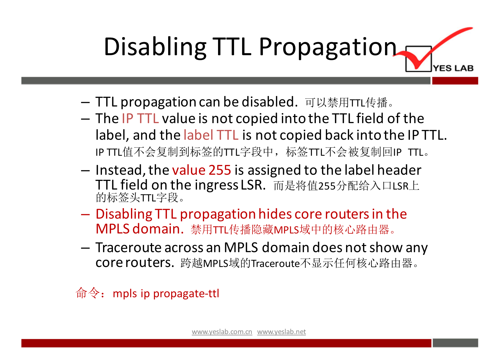 Disabling TTL Propagatio 
YES LAB 
— TTL propagation can be disabled. iiJVI%ÆTTLftfrå0 
— The IP TTL value is not copied into the TTL field of the 
label, and the label TTL is not copied back into the IP TTL. 
TTLO 
— Instead, the value 255 is assigned to the label header 
TTL field on the ingress LSR. 
— Disabling TTL propagation hides core routers in the 
MPLS domain. 
— Traceroute across an MPLS domain does not show any 
core routers. 
mpls ip propagate-ttl 
wwwveslabnet 