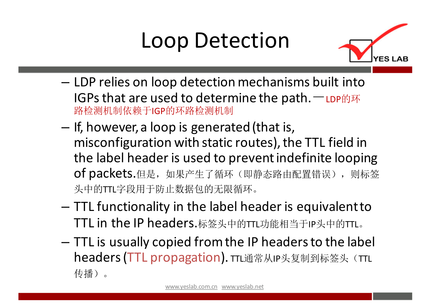 Loop Detection 
YES LAB 
— LDP relies on loop detection mechanisms built into 
IGPs that are used to determine the path — 
. LDPMJ}+ 
— If, however, a loop is generated (that is, 
misconfiguration with static routes), the TTL field in 
the label header is used to prevent indefinite looping 
of packets.fHÆ, , 
— TTL functionality in the label header is equivalentto 
TTL in the IP 
— TTL is usually copied from the IP headers to the label 
headers (TTL propagation). (TTL 
wwwveslabnet 