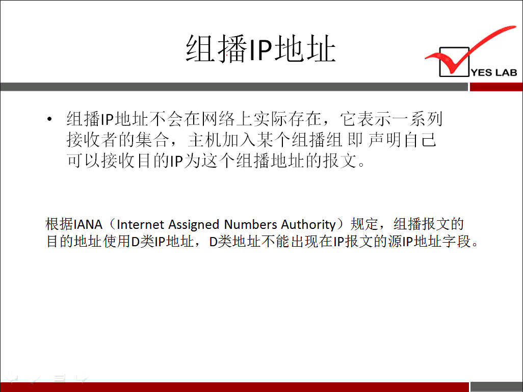 YES LAB 组 播 甲 地 址 不 会 在 网 络 上 实 际 存 在 ， 它 表 示 一 系 列 接 收 者 的 集 合 ， 主 机 加 入 某 个 组 播 组 即 声 明 自 己 可 以 接 收 目 的 甲 为 这 个 组 播 地 址 的 报 文 。 根 据 IANA (Internet Assigned Numbers Authority) 规 定 ， 组 播 报 文 的 目 的 地 址 使 用 D 类 | p 地 址 ， D 类 地 址 不 能 出 现 在 | p 报 文 的 源 | p 地 址 午 段 。 