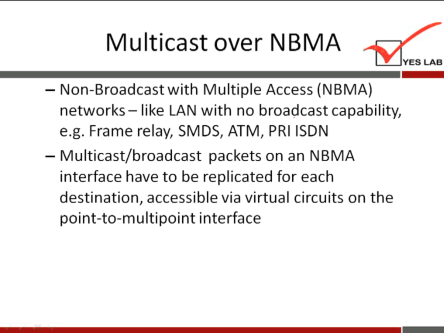 Multicast over NBMA 
YES LAB 
— Non-Broadcastwith Multiple Access (NBMA) 
networks— like LAN with no broadcast capability, 
e.g. Frame relay, SMDS, ATM, PRI ISDN 
— Multicast/broadcast packets on an NBMA 
interface have to be replicated for each 
destination, accessible via virtual circuits on the 
point-to-multipoint interface 