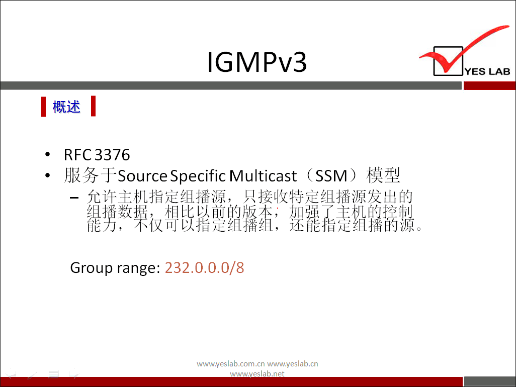 IGMPv3 
《 概 述 《 
RFC3376 
服 务 于 SourceSpecific Multicast (SSM ） 模 型 
一 允 许 主 机 指 定 组 播 源 ， 只 接 收 特 定 组 播 源 发 出 的 
嬲 适 漪 磊 囍 恝 
Group range: 232 ． 0 ． 0 ． 0 / 8 
www.yeslab.com/cnwww.yeslab.cn 
YES LAB 