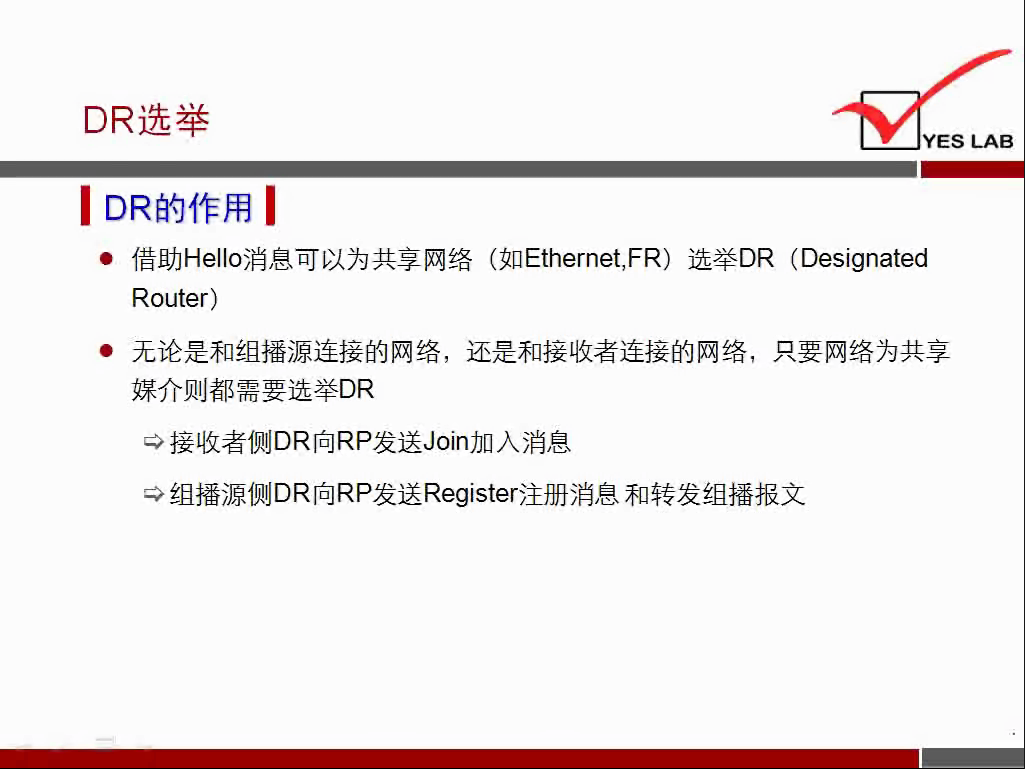 DR 选 举 
YES LAB 
《 DR 的 作 用 《 
· 借 助 He 消 息 可 以 为 共 享 网 络 （ 如 Ethernet,FR) 选 举 DR (Designated 
Router ） 
． 无 论 是 和 组 播 源 连 接 的 网 络 ， 还 是 和 接 收 者 连 接 的 网 络 ， 只 要 网 络 为 共 享 
媒 介 则 都 需 要 选 举 DR 
接 收 者 侧 DR 向 RP 发 送 Join 加 入 消 息 
纟 且 播 源 侧 DR 向 RP 发 送 Register 注 册 消 息 和 转 发 组 播 报 文 