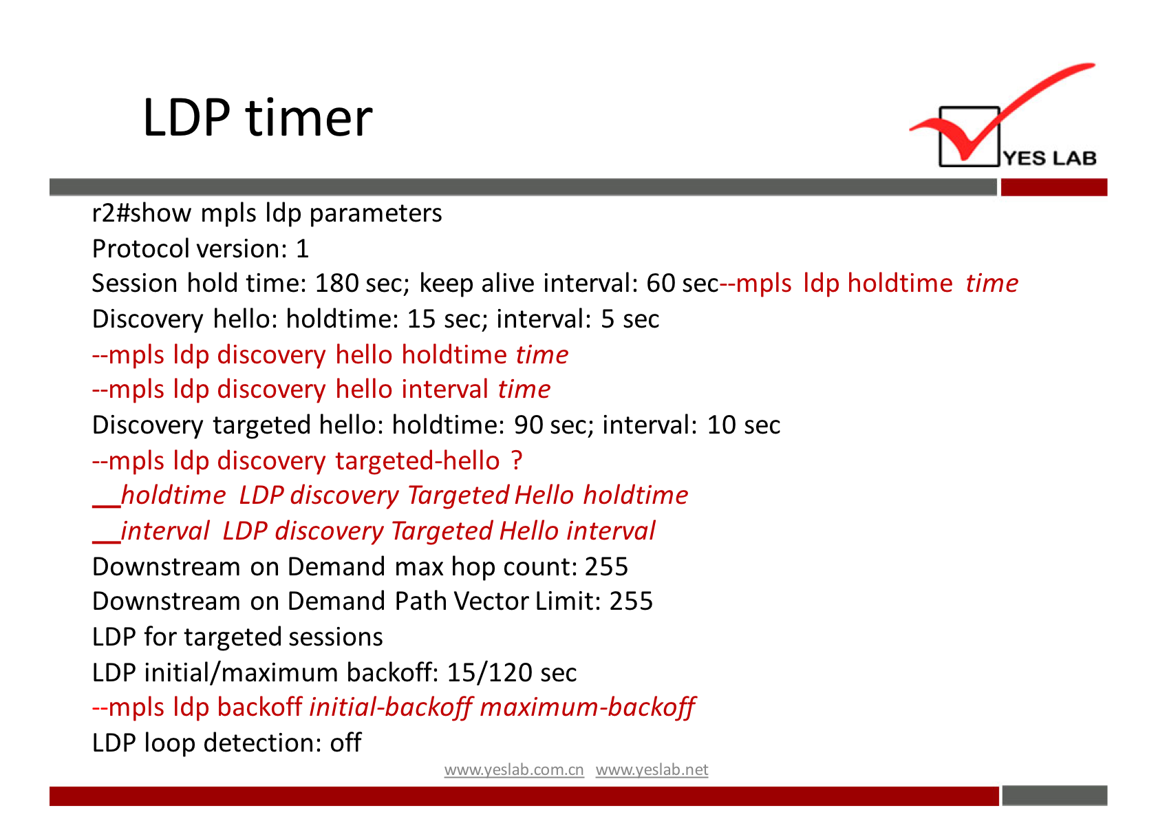 LDP timer 
YES LAB 
r2#show mpls Idp parameters 
Protocol version: 1 
Session hold time: 180 sec; keep alive interval: 60 sec—mpls Idp holdtime time 
Discovery hello: holdtime: 15 sec; interval: 5 sec 
—mpls Idp discovery hello holdtime time 
—mpls Idp discovery hello interval time 
Discovery targeted hello: holdtime: 90 sec; interval: 10 sec 
—mpls Idp discovery targeted-hello ? 
holdtime LDP discovery Targeted Hello holdtime 
interval LDP discovery Targeted Hello interval 
Downstream on Demand max hop count: 255 
Downstream on Demand Path Vector Limit: 255 
LDP for targeted sessions 
LDP initial/maximum backoff: 15/120 sec 
—mpls Idp backoff initial-backoff maximum-backoff 
LDP loop detection: off 
wwwveslabnet 