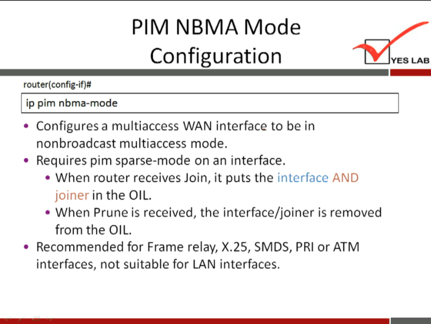 PIM NBMA Mode 
Configuration 
router(config-if)# 
ip pim nbma-mode 
• Configures a multiaccess WAN interface to be in 
nonbroadcast multiaccess mode. 
• Requires pim sparse-mode on an interface. 
• When router receives Join, it puts the interface AND 
joiner in the OIL. 
• When Prune is received, the interface/joiner is removed 
from the OIL. 
• Recommended for Frame relay, X. 25, SMDS, PRI or ATM 
interfaces, not suitable for LAN interfaces. 
YES LAB 