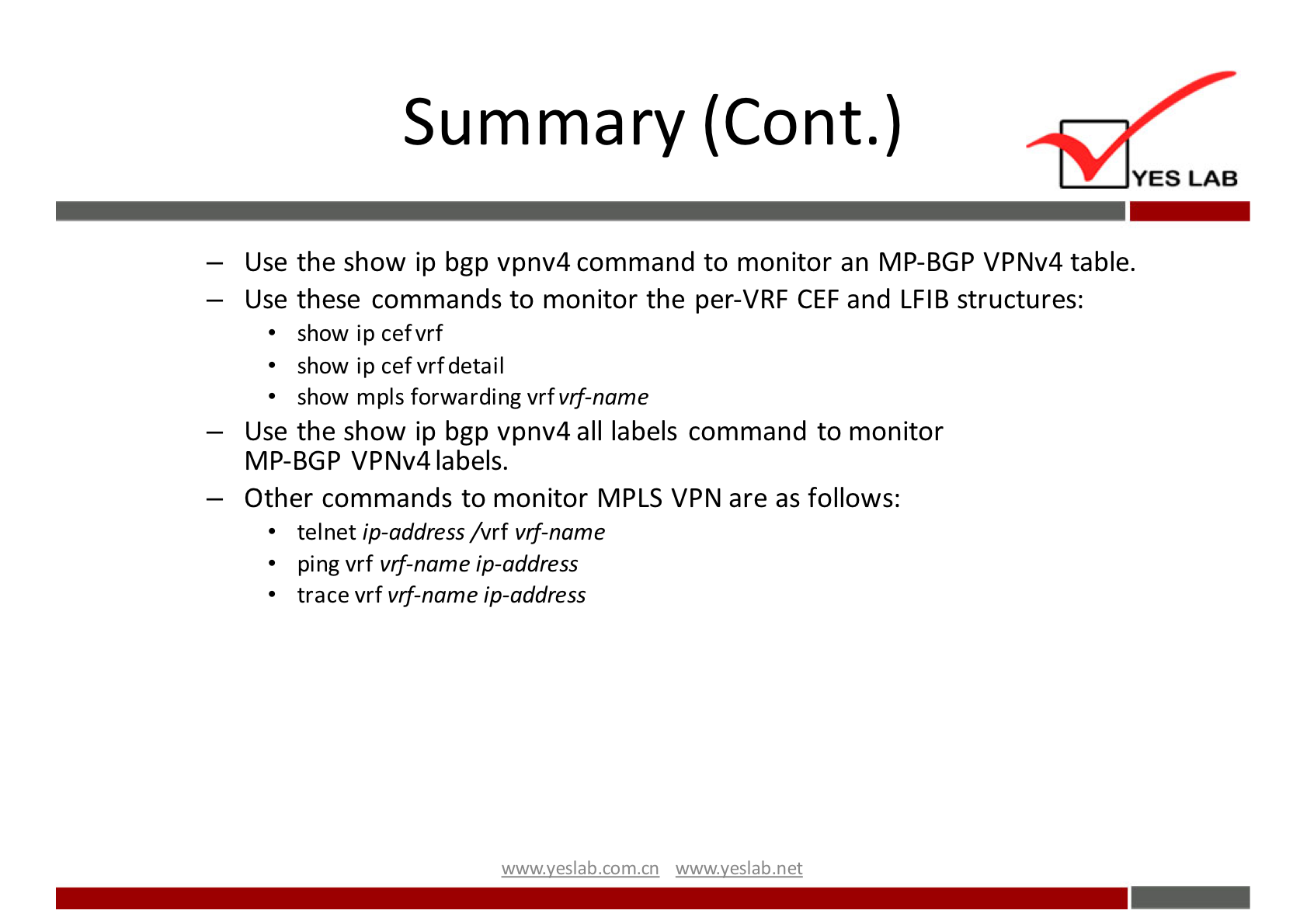 Summary (Cont.) 
YES LAB 
— Use the show ip bgp vpnv4 command to monitor an MP-BGP VPNv4 table. 
— Use these commands to monitor the per-VRF CEF and LFIB structures: 
• show ip cefvrf 
• show ip cefvrfdetail 
show mpls forwarding vrfvff-name 
— Use the show ip bgp vpnv4 all labels command to monitor 
MP-BGP VPNv4 labels. 
— Other commands to monitor MPLS VPN are as follows: 
telnet ip-address /vrf vrf-name 
ping vrf vrf-name ip-address 
trace vrf vrf-name ip-address 