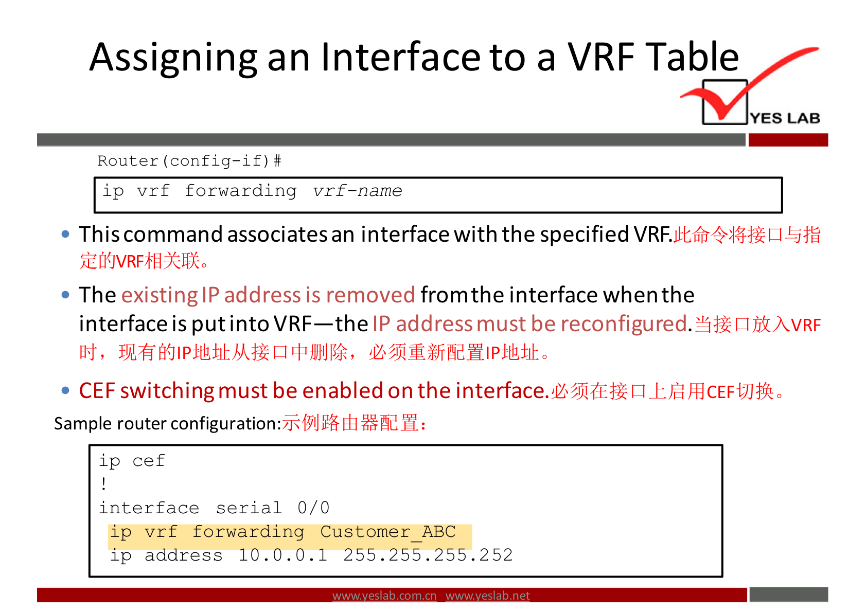 Assigning an Interface to a VRF Table 
YES LAB 
Router (config—if) # 
ip vrf forwarding vrf—name 
• This command associates an interface with the specified VRF. 
• The existing IP address is removed fromthe interface when the 
interface is put into VRF—the IP address must be reconfigured.Y$Z 
• CEF switching must be enabled on the 
Sample router configuration: 
1 p cef 
interface serial 0/0 
ip vrf forwarding Customer ABC 
ip address 10.0.0.1 255.255.255.252 